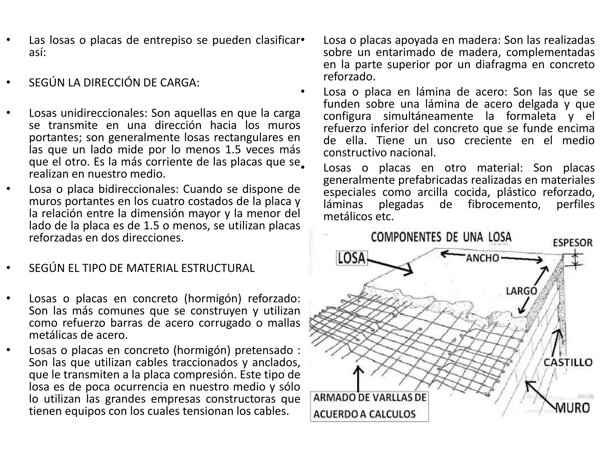 • Las losas o placas de entrepiso se pueden clasificar
así:
• SEGÚN LA DIRECCIÓN DE CARGA:
• Losas unidireccionales: Son aquellas en que la carga
se transmite en una dirección hacia los muros
portantes; son generalmente losas rectangulares en
las que un lado mide por lo menos 1.5 veces más
que el otro. Es la más corriente de las placas que se
realizan en nuestro medio.
• Losa o placa bidireccionales: Cuando se dispone de
muros portantes en los cuatro costados de la placa y
la relación entre la dimensión mayor y la menor del
lado de la placa es de 1.5 o menos, se utilizan placas
reforzadas en dos direcciones.
• SEGÚN EL TIPO DE MATERIAL ESTRUCTURAL
• Losas o placas en concreto (hormigón) reforzado:
Son las más comunes que se construyen y utilizan
como refuerzo barras de acero corrugado o mallas
metálicas de acero.
• Losas o placas en concreto (hormigón) pretensado :
Son las que utilizan cables traccionados y anclados,
que le transmiten a la placa compresión. Este tipo de
losa es de poca ocurrencia en nuestro medio y sólo
lo utilizan las grandes empresas constructoras que
tienen equipos con los cuales tensionan los cables.
• Losa o placas apoyada en madera: Son las realizadas
sobre un entarimado de madera, complementadas
en la parte superior por un diafragma en concreto
reforzado.
• Losa o placa en lámina de acero: Son las que se
funden sobre una lámina de acero delgada y que
configura simultáneamente la formaleta y el
refuerzo inferior del concreto que se funde encima
de ella. Tiene un uso creciente en el medio
constructivo nacional.
• Losas o placas en otro material: Son placas
generalmente prefabricadas realizadas en materiales
especiales como arcilla cocida, plástico reforzado,
láminas plegadas de fibrocemento, perfiles
metálicos etc.
 