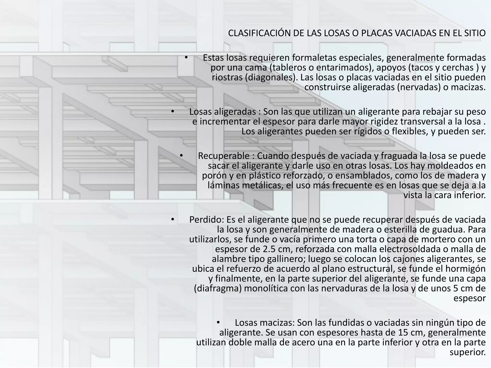 CLASIFICACIÓN DE LAS LOSAS O PLACAS VACIADAS EN EL SITIO
• Estas losas requieren formaletas especiales, generalmente formadas
por una cama (tableros o entarimados), apoyos (tacos y cerchas ) y
riostras (diagonales). Las losas o placas vaciadas en el sitio pueden
construirse aligeradas (nervadas) o macizas.
• Losas aligeradas : Son las que utilizan un aligerante para rebajar su peso
e incrementar el espesor para darle mayor rigidez transversal a la losa .
Los aligerantes pueden ser rígidos o flexibles, y pueden ser.
• Recuperable : Cuando después de vaciada y fraguada la losa se puede
sacar el aligerante y darle uso en otras losas. Los hay moldeados en
porón y en plástico reforzado, o ensamblados, como los de madera y
láminas metálicas, el uso más frecuente es en losas que se deja a la
vista la cara inferior.
• Perdido: Es el aligerante que no se puede recuperar después de vaciada
la losa y son generalmente de madera o esterilla de guadua. Para
utilizarlos, se funde o vacía primero una torta o capa de mortero con un
espesor de 2.5 cm, reforzada con malla electrosoldada o malla de
alambre tipo gallinero; luego se colocan los cajones aligerantes, se
ubica el refuerzo de acuerdo al plano estructural, se funde el hormigón
y finalmente, en la parte superior del aligerante, se funde una capa
(diafragma) monolítica con las nervaduras de la losa y de unos 5 cm de
espesor
• Losas macizas: Son las fundidas o vaciadas sin ningún tipo de
aligerante. Se usan con espesores hasta de 15 cm, generalmente
utilizan doble malla de acero una en la parte inferior y otra en la parte
superior.
 