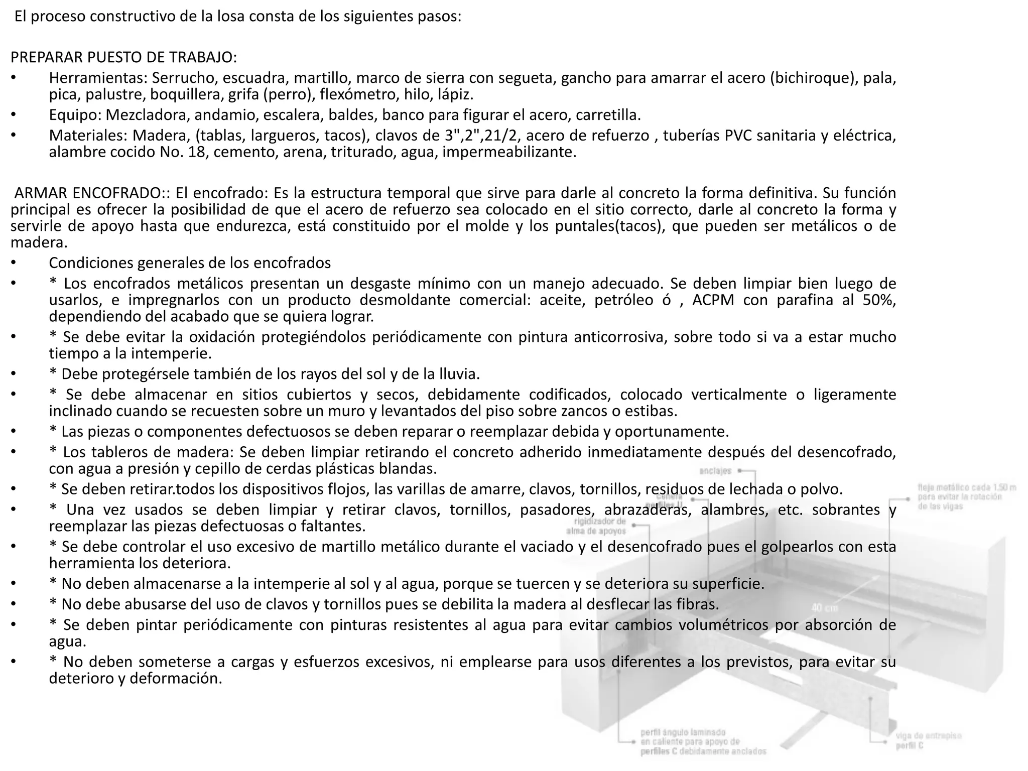 El proceso constructivo de la losa consta de los siguientes pasos:
PREPARAR PUESTO DE TRABAJO:
• Herramientas: Serrucho, escuadra, martillo, marco de sierra con segueta, gancho para amarrar el acero (bichiroque), pala,
pica, palustre, boquillera, grifa (perro), flexómetro, hilo, lápiz.
• Equipo: Mezcladora, andamio, escalera, baldes, banco para figurar el acero, carretilla.
• Materiales: Madera, (tablas, largueros, tacos), clavos de 3",2",21/2, acero de refuerzo , tuberías PVC sanitaria y eléctrica,
alambre cocido No. 18, cemento, arena, triturado, agua, impermeabilizante.
ARMAR ENCOFRADO:: El encofrado: Es la estructura temporal que sirve para darle al concreto la forma definitiva. Su función
principal es ofrecer la posibilidad de que el acero de refuerzo sea colocado en el sitio correcto, darle al concreto la forma y
servirle de apoyo hasta que endurezca, está constituido por el molde y los puntales(tacos), que pueden ser metálicos o de
madera.
• Condiciones generales de los encofrados
• * Los encofrados metálicos presentan un desgaste mínimo con un manejo adecuado. Se deben limpiar bien luego de
usarlos, e impregnarlos con un producto desmoldante comercial: aceite, petróleo ó , ACPM con parafina al 50%,
dependiendo del acabado que se quiera lograr.
• * Se debe evitar la oxidación protegiéndolos periódicamente con pintura anticorrosiva, sobre todo si va a estar mucho
tiempo a la intemperie.
• * Debe protegérsele también de los rayos del sol y de la lluvia.
• * Se debe almacenar en sitios cubiertos y secos, debidamente codificados, colocado verticalmente o ligeramente
inclinado cuando se recuesten sobre un muro y levantados del piso sobre zancos o estibas.
• * Las piezas o componentes defectuosos se deben reparar o reemplazar debida y oportunamente.
• * Los tableros de madera: Se deben limpiar retirando el concreto adherido inmediatamente después del desencofrado,
con agua a presión y cepillo de cerdas plásticas blandas.
• * Se deben retirar.todos los dispositivos flojos, las varillas de amarre, clavos, tornillos, residuos de lechada o polvo.
• * Una vez usados se deben limpiar y retirar clavos, tornillos, pasadores, abrazaderas, alambres, etc. sobrantes y
reemplazar las piezas defectuosas o faltantes.
• * Se debe controlar el uso excesivo de martillo metálico durante el vaciado y el desencofrado pues el golpearlos con esta
herramienta los deteriora.
• * No deben almacenarse a la intemperie al sol y al agua, porque se tuercen y se deteriora su superficie.
• * No debe abusarse del uso de clavos y tornillos pues se debilita la madera al desflecar las fibras.
• * Se deben pintar periódicamente con pinturas resistentes al agua para evitar cambios volumétricos por absorción de
agua.
• * No deben someterse a cargas y esfuerzos excesivos, ni emplearse para usos diferentes a los previstos, para evitar su
deterioro y deformación.
 