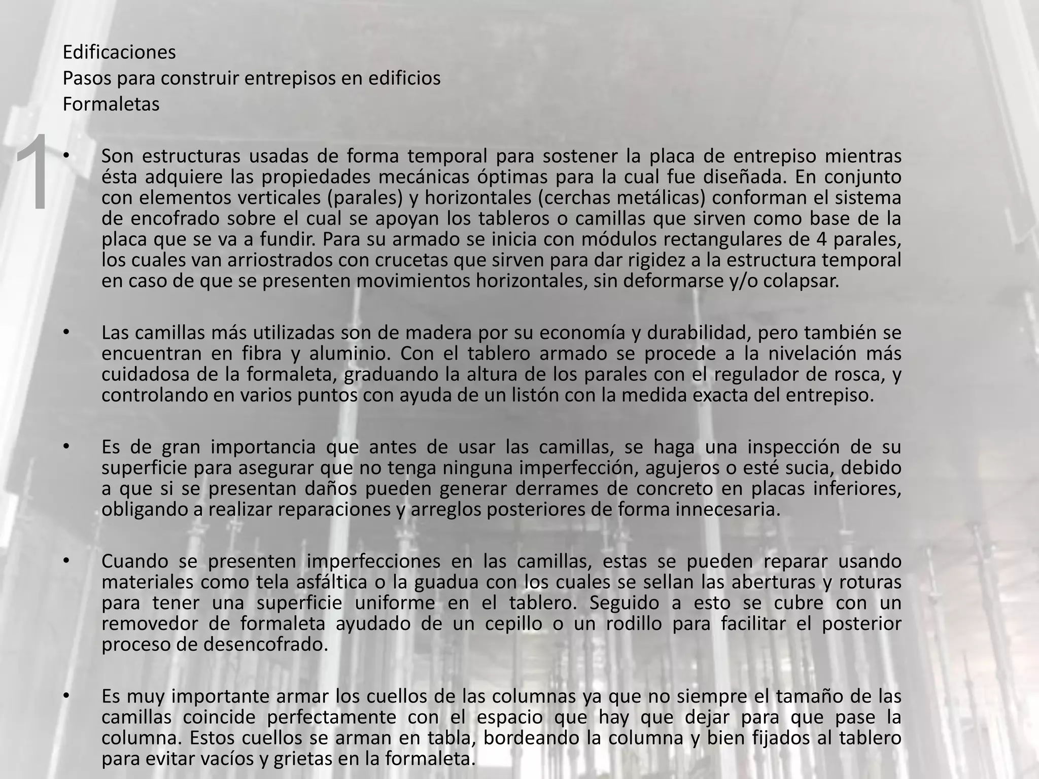 Edificaciones
Pasos para construir entrepisos en edificios
Formaletas
• Son estructuras usadas de forma temporal para sostener la placa de entrepiso mientras
ésta adquiere las propiedades mecánicas óptimas para la cual fue diseñada. En conjunto
con elementos verticales (parales) y horizontales (cerchas metálicas) conforman el sistema
de encofrado sobre el cual se apoyan los tableros o camillas que sirven como base de la
placa que se va a fundir. Para su armado se inicia con módulos rectangulares de 4 parales,
los cuales van arriostrados con crucetas que sirven para dar rigidez a la estructura temporal
en caso de que se presenten movimientos horizontales, sin deformarse y/o colapsar.
• Las camillas más utilizadas son de madera por su economía y durabilidad, pero también se
encuentran en fibra y aluminio. Con el tablero armado se procede a la nivelación más
cuidadosa de la formaleta, graduando la altura de los parales con el regulador de rosca, y
controlando en varios puntos con ayuda de un listón con la medida exacta del entrepiso.
• Es de gran importancia que antes de usar las camillas, se haga una inspección de su
superficie para asegurar que no tenga ninguna imperfección, agujeros o esté sucia, debido
a que si se presentan daños pueden generar derrames de concreto en placas inferiores,
obligando a realizar reparaciones y arreglos posteriores de forma innecesaria.
• Cuando se presenten imperfecciones en las camillas, estas se pueden reparar usando
materiales como tela asfáltica o la guadua con los cuales se sellan las aberturas y roturas
para tener una superficie uniforme en el tablero. Seguido a esto se cubre con un
removedor de formaleta ayudado de un cepillo o un rodillo para facilitar el posterior
proceso de desencofrado.
• Es muy importante armar los cuellos de las columnas ya que no siempre el tamaño de las
camillas coincide perfectamente con el espacio que hay que dejar para que pase la
columna. Estos cuellos se arman en tabla, bordeando la columna y bien fijados al tablero
para evitar vacíos y grietas en la formaleta.
1
 