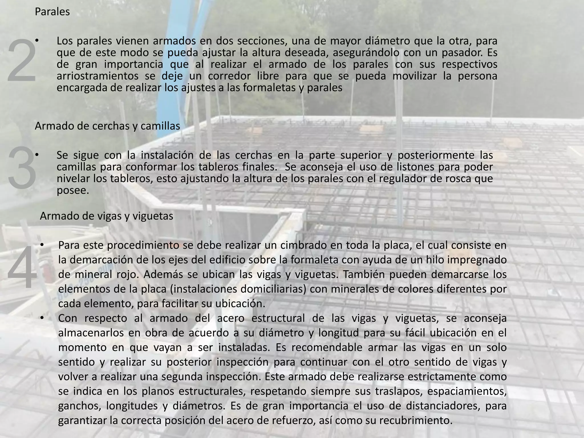 Parales
• Los parales vienen armados en dos secciones, una de mayor diámetro que la otra, para
que de este modo se pueda ajustar la altura deseada, asegurándolo con un pasador. Es
de gran importancia que al realizar el armado de los parales con sus respectivos
arriostramientos se deje un corredor libre para que se pueda movilizar la persona
encargada de realizar los ajustes a las formaletas y parales
Armado de cerchas y camillas
• Se sigue con la instalación de las cerchas en la parte superior y posteriormente las
camillas para conformar los tableros finales. Se aconseja el uso de listones para poder
nivelar los tableros, esto ajustando la altura de los parales con el regulador de rosca que
posee.
Armado de vigas y viguetas
• Para este procedimiento se debe realizar un cimbrado en toda la placa, el cual consiste en
la demarcación de los ejes del edificio sobre la formaleta con ayuda de un hilo impregnado
de mineral rojo. Además se ubican las vigas y viguetas. También pueden demarcarse los
elementos de la placa (instalaciones domiciliarias) con minerales de colores diferentes por
cada elemento, para facilitar su ubicación.
• Con respecto al armado del acero estructural de las vigas y viguetas, se aconseja
almacenarlos en obra de acuerdo a su diámetro y longitud para su fácil ubicación en el
momento en que vayan a ser instaladas. Es recomendable armar las vigas en un solo
sentido y realizar su posterior inspección para continuar con el otro sentido de vigas y
volver a realizar una segunda inspección. Este armado debe realizarse estrictamente como
se indica en los planos estructurales, respetando siempre sus traslapos, espaciamientos,
ganchos, longitudes y diámetros. Es de gran importancia el uso de distanciadores, para
garantizar la correcta posición del acero de refuerzo, así como su recubrimiento.
2
3
4
 