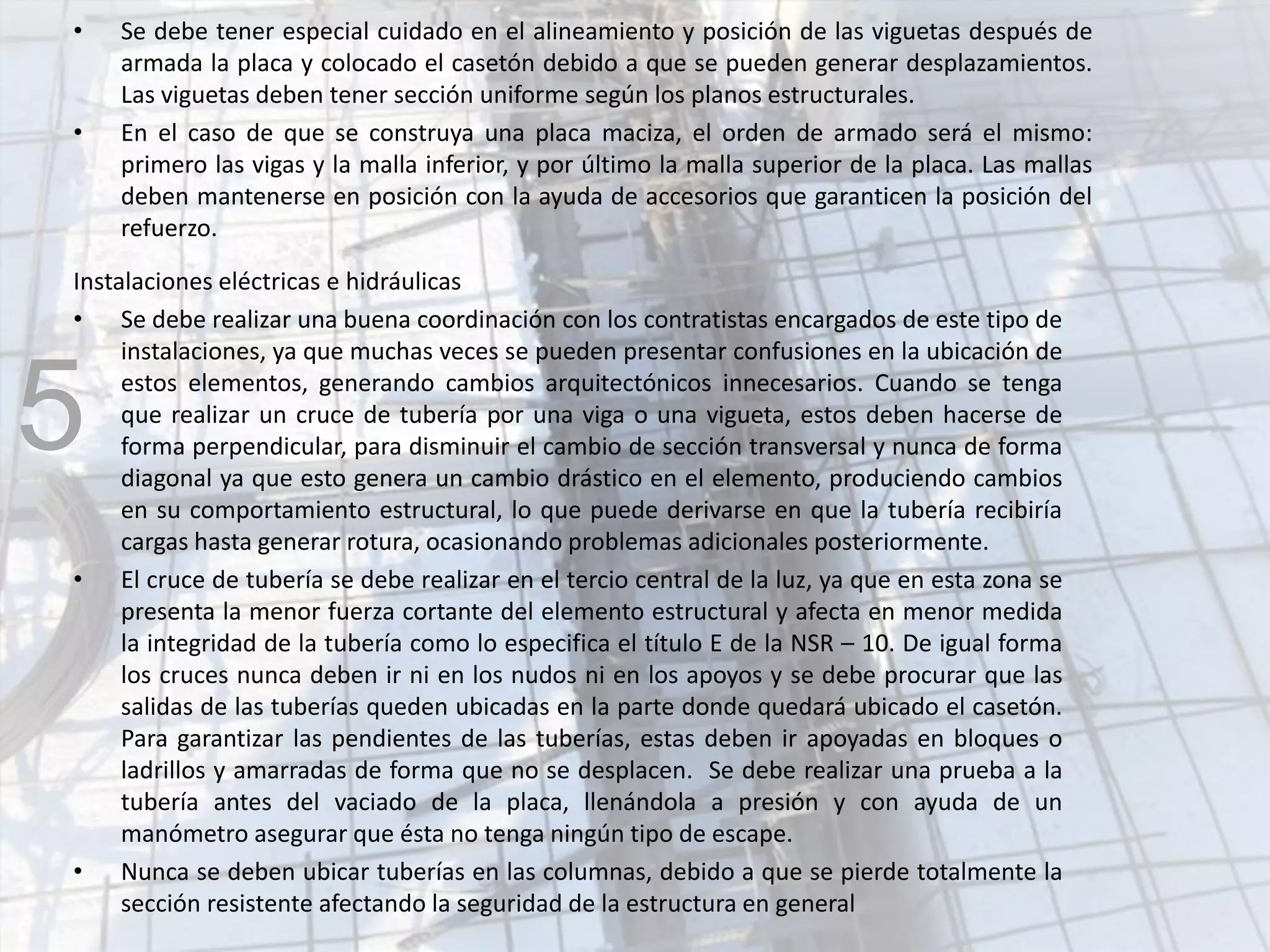 • Se debe tener especial cuidado en el alineamiento y posición de las viguetas después de
armada la placa y colocado el casetón debido a que se pueden generar desplazamientos.
Las viguetas deben tener sección uniforme según los planos estructurales.
• En el caso de que se construya una placa maciza, el orden de armado será el mismo:
primero las vigas y la malla inferior, y por último la malla superior de la placa. Las mallas
deben mantenerse en posición con la ayuda de accesorios que garanticen la posición del
refuerzo.
Instalaciones eléctricas e hidráulicas
• Se debe realizar una buena coordinación con los contratistas encargados de este tipo de
instalaciones, ya que muchas veces se pueden presentar confusiones en la ubicación de
estos elementos, generando cambios arquitectónicos innecesarios. Cuando se tenga
que realizar un cruce de tubería por una viga o una vigueta, estos deben hacerse de
forma perpendicular, para disminuir el cambio de sección transversal y nunca de forma
diagonal ya que esto genera un cambio drástico en el elemento, produciendo cambios
en su comportamiento estructural, lo que puede derivarse en que la tubería recibiría
cargas hasta generar rotura, ocasionando problemas adicionales posteriormente.
• El cruce de tubería se debe realizar en el tercio central de la luz, ya que en esta zona se
presenta la menor fuerza cortante del elemento estructural y afecta en menor medida
la integridad de la tubería como lo especifica el título E de la NSR – 10. De igual forma
los cruces nunca deben ir ni en los nudos ni en los apoyos y se debe procurar que las
salidas de las tuberías queden ubicadas en la parte donde quedará ubicado el casetón.
Para garantizar las pendientes de las tuberías, estas deben ir apoyadas en bloques o
ladrillos y amarradas de forma que no se desplacen. Se debe realizar una prueba a la
tubería antes del vaciado de la placa, llenándola a presión y con ayuda de un
manómetro asegurar que ésta no tenga ningún tipo de escape.
• Nunca se deben ubicar tuberías en las columnas, debido a que se pierde totalmente la
sección resistente afectando la seguridad de la estructura en general
5
 