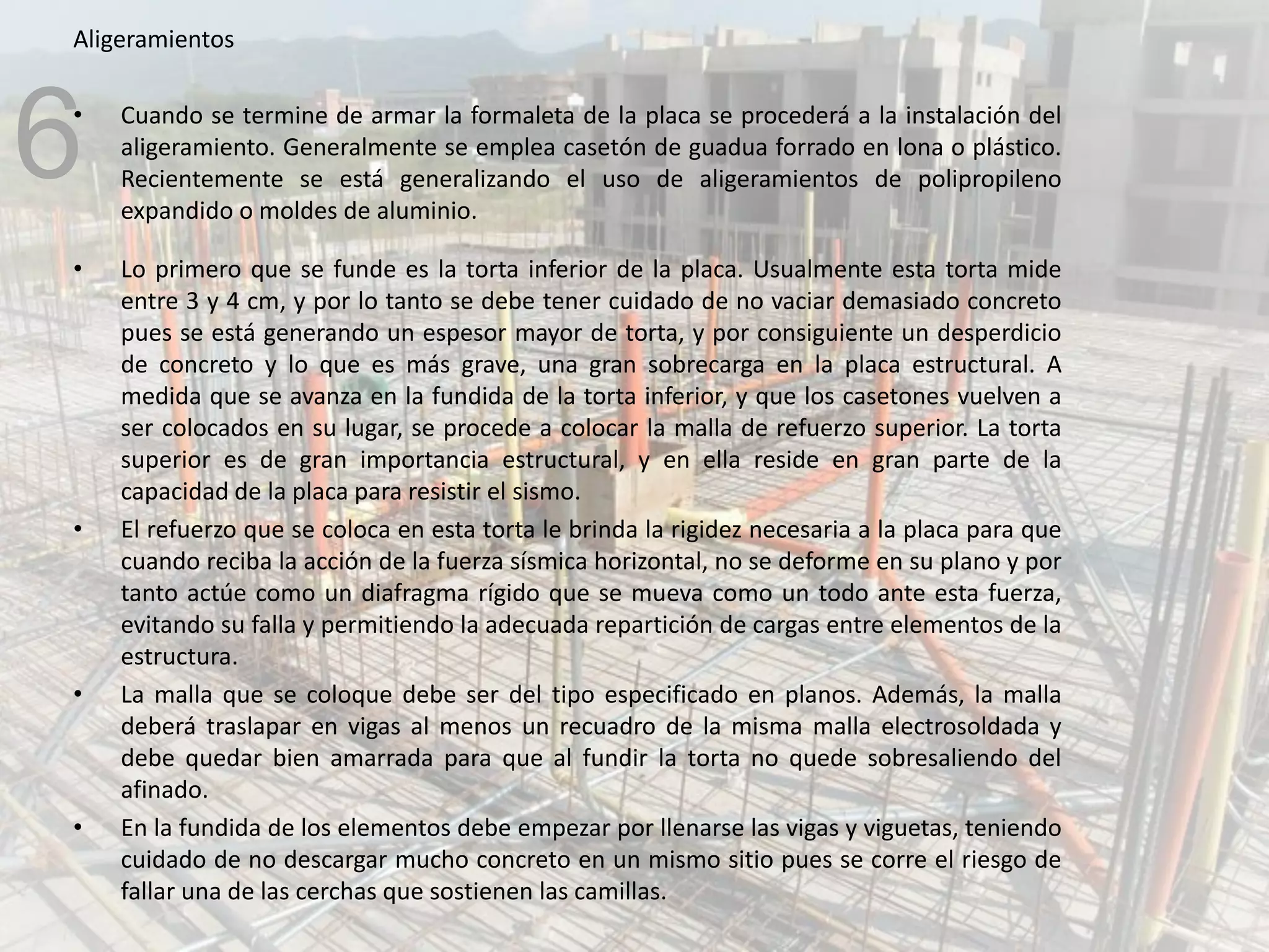 Aligeramientos
• Cuando se termine de armar la formaleta de la placa se procederá a la instalación del
aligeramiento. Generalmente se emplea casetón de guadua forrado en lona o plástico.
Recientemente se está generalizando el uso de aligeramientos de polipropileno
expandido o moldes de aluminio.
• Lo primero que se funde es la torta inferior de la placa. Usualmente esta torta mide
entre 3 y 4 cm, y por lo tanto se debe tener cuidado de no vaciar demasiado concreto
pues se está generando un espesor mayor de torta, y por consiguiente un desperdicio
de concreto y lo que es más grave, una gran sobrecarga en la placa estructural. A
medida que se avanza en la fundida de la torta inferior, y que los casetones vuelven a
ser colocados en su lugar, se procede a colocar la malla de refuerzo superior. La torta
superior es de gran importancia estructural, y en ella reside en gran parte de la
capacidad de la placa para resistir el sismo.
• El refuerzo que se coloca en esta torta le brinda la rigidez necesaria a la placa para que
cuando reciba la acción de la fuerza sísmica horizontal, no se deforme en su plano y por
tanto actúe como un diafragma rígido que se mueva como un todo ante esta fuerza,
evitando su falla y permitiendo la adecuada repartición de cargas entre elementos de la
estructura.
• La malla que se coloque debe ser del tipo especificado en planos. Además, la malla
deberá traslapar en vigas al menos un recuadro de la misma malla electrosoldada y
debe quedar bien amarrada para que al fundir la torta no quede sobresaliendo del
afinado.
• En la fundida de los elementos debe empezar por llenarse las vigas y viguetas, teniendo
cuidado de no descargar mucho concreto en un mismo sitio pues se corre el riesgo de
fallar una de las cerchas que sostienen las camillas.
6
 
