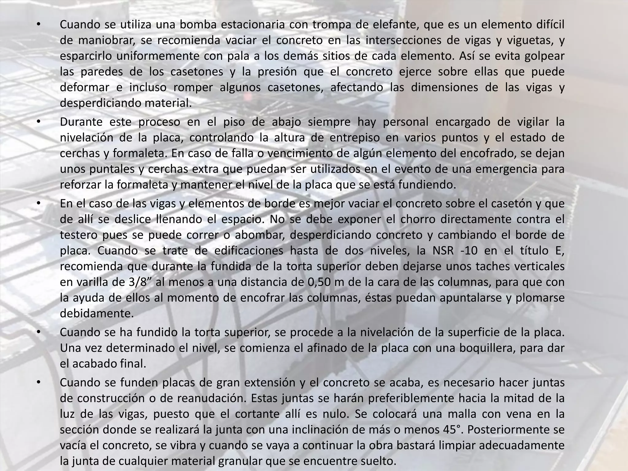 • Cuando se utiliza una bomba estacionaria con trompa de elefante, que es un elemento difícil
de maniobrar, se recomienda vaciar el concreto en las intersecciones de vigas y viguetas, y
esparcirlo uniformemente con pala a los demás sitios de cada elemento. Así se evita golpear
las paredes de los casetones y la presión que el concreto ejerce sobre ellas que puede
deformar e incluso romper algunos casetones, afectando las dimensiones de las vigas y
desperdiciando material.
• Durante este proceso en el piso de abajo siempre hay personal encargado de vigilar la
nivelación de la placa, controlando la altura de entrepiso en varios puntos y el estado de
cerchas y formaleta. En caso de falla o vencimiento de algún elemento del encofrado, se dejan
unos puntales y cerchas extra que puedan ser utilizados en el evento de una emergencia para
reforzar la formaleta y mantener el nivel de la placa que se está fundiendo.
• En el caso de las vigas y elementos de borde es mejor vaciar el concreto sobre el casetón y que
de allí se deslice llenando el espacio. No se debe exponer el chorro directamente contra el
testero pues se puede correr o abombar, desperdiciando concreto y cambiando el borde de
placa. Cuando se trate de edificaciones hasta de dos niveles, la NSR -10 en el título E,
recomienda que durante la fundida de la torta superior deben dejarse unos taches verticales
en varilla de 3/8” al menos a una distancia de 0,50 m de la cara de las columnas, para que con
la ayuda de ellos al momento de encofrar las columnas, éstas puedan apuntalarse y plomarse
debidamente.
• Cuando se ha fundido la torta superior, se procede a la nivelación de la superficie de la placa.
Una vez determinado el nivel, se comienza el afinado de la placa con una boquillera, para dar
el acabado final.
• Cuando se funden placas de gran extensión y el concreto se acaba, es necesario hacer juntas
de construcción o de reanudación. Estas juntas se harán preferiblemente hacia la mitad de la
luz de las vigas, puesto que el cortante allí es nulo. Se colocará una malla con vena en la
sección donde se realizará la junta con una inclinación de más o menos 45°. Posteriormente se
vacía el concreto, se vibra y cuando se vaya a continuar la obra bastará limpiar adecuadamente
la junta de cualquier material granular que se encuentre suelto.
 