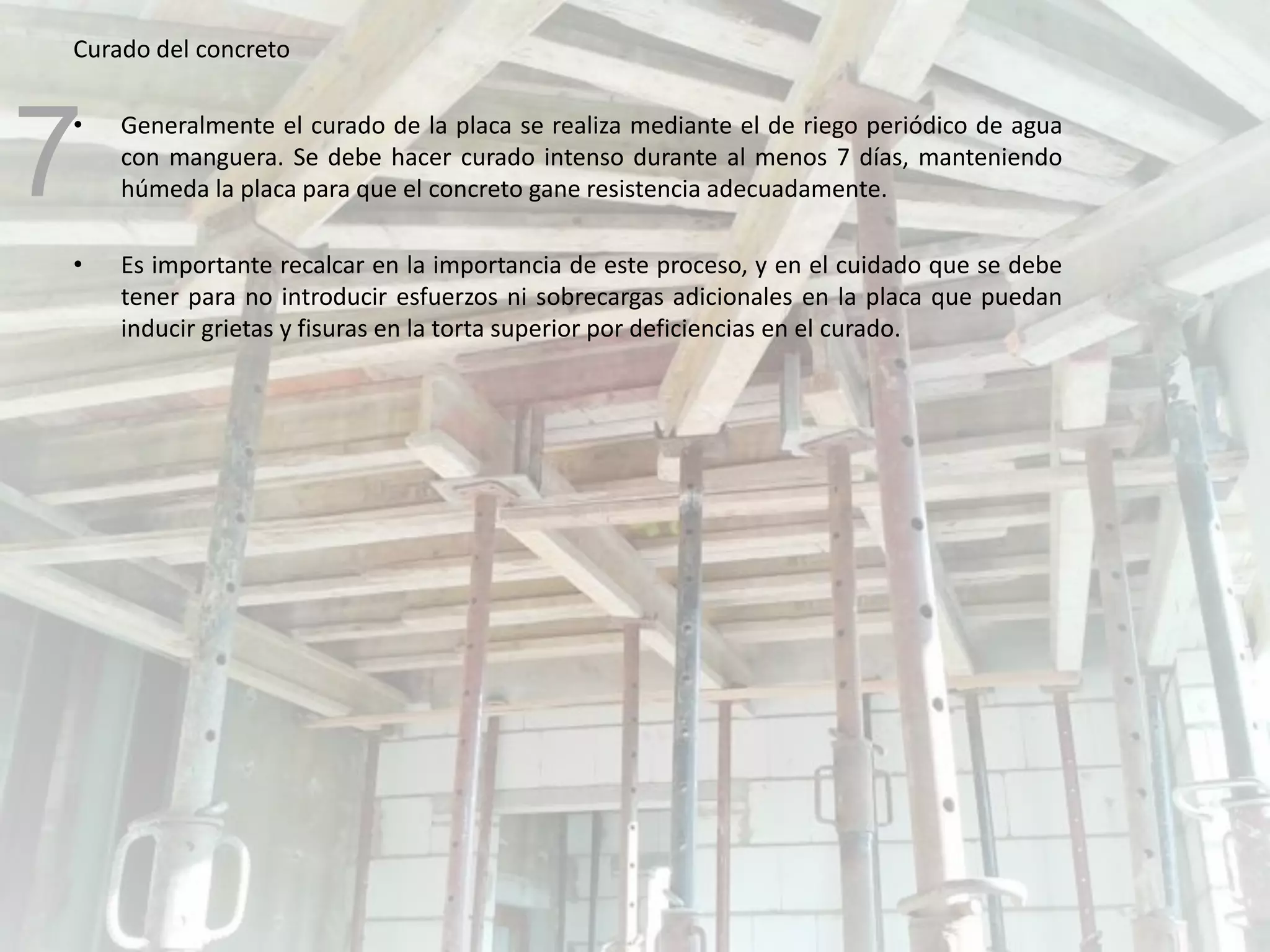Curado del concreto
• Generalmente el curado de la placa se realiza mediante el de riego periódico de agua
con manguera. Se debe hacer curado intenso durante al menos 7 días, manteniendo
húmeda la placa para que el concreto gane resistencia adecuadamente.
• Es importante recalcar en la importancia de este proceso, y en el cuidado que se debe
tener para no introducir esfuerzos ni sobrecargas adicionales en la placa que puedan
inducir grietas y fisuras en la torta superior por deficiencias en el curado.
7
 