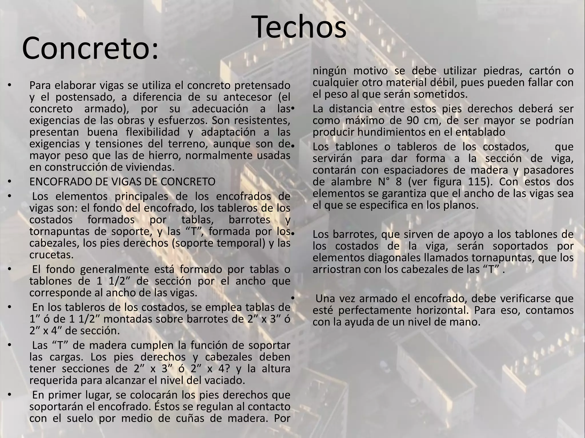 • Para elaborar vigas se utiliza el concreto pretensado
y el postensado, a diferencia de su antecesor (el
concreto armado), por su adecuación a las
exigencias de las obras y esfuerzos. Son resistentes,
presentan buena flexibilidad y adaptación a las
exigencias y tensiones del terreno, aunque son de
mayor peso que las de hierro, normalmente usadas
en construcción de viviendas.
• ENCOFRADO DE VIGAS DE CONCRETO
• Los elementos principales de los encofrados de
vigas son: el fondo del encofrado, los tableros de los
costados formados por tablas, barrotes y
tornapuntas de soporte, y las “T”, formada por los
cabezales, los pies derechos (soporte temporal) y las
crucetas.
• El fondo generalmente está formado por tablas o
tablones de 1 1/2″ de sección por el ancho que
corresponde al ancho de las vigas.
• En los tableros de los costados, se emplea tablas de
1″ ó de 1 1/2″ montadas sobre barrotes de 2″ x 3″ ó
2″ x 4″ de sección.
• Las “T” de madera cumplen la función de soportar
las cargas. Los pies derechos y cabezales deben
tener secciones de 2″ x 3″ ó 2″ x 4? y la altura
requerida para alcanzar el nivel del vaciado.
• En primer lugar, se colocarán los pies derechos que
soportarán el encofrado. Éstos se regulan al contacto
con el suelo por medio de cuñas de madera. Por
ningún motivo se debe utilizar piedras, cartón o
cualquier otro material débil, pues pueden fallar con
el peso al que serán sometidos.
• La distancia entre estos pies derechos deberá ser
como máximo de 90 cm, de ser mayor se podrían
producir hundimientos en el entablado
• Los tablones o tableros de los costados, que
servirán para dar forma a la sección de viga,
contarán con espaciadores de madera y pasadores
de alambre N° 8 (ver figura 115). Con estos dos
elementos se garantiza que el ancho de las vigas sea
el que se especifica en los planos.
• Los barrotes, que sirven de apoyo a los tablones de
los costados de la viga, serán soportados por
elementos diagonales llamados tornapuntas, que los
arriostran con los cabezales de las “T” .
• Una vez armado el encofrado, debe verificarse que
esté perfectamente horizontal. Para eso, contamos
con la ayuda de un nivel de mano.
Techos
Concreto:
 