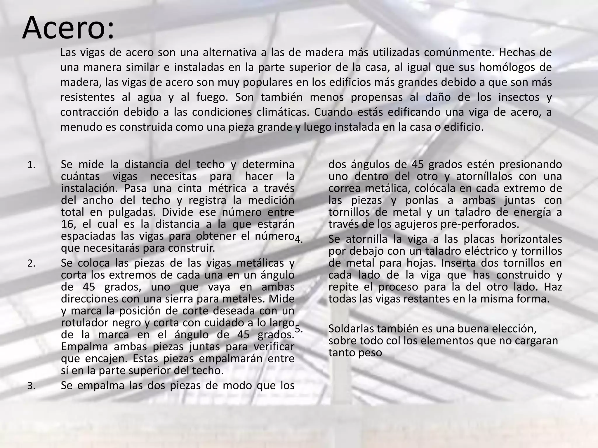 1. Se mide la distancia del techo y determina
cuántas vigas necesitas para hacer la
instalación. Pasa una cinta métrica a través
del ancho del techo y registra la medición
total en pulgadas. Divide ese número entre
16, el cual es la distancia a la que estarán
espaciadas las vigas para obtener el número
que necesitarás para construir.
2. Se coloca las piezas de las vigas metálicas y
corta los extremos de cada una en un ángulo
de 45 grados, uno que vaya en ambas
direcciones con una sierra para metales. Mide
y marca la posición de corte deseada con un
rotulador negro y corta con cuidado a lo largo
de la marca en el ángulo de 45 grados.
Empalma ambas piezas juntas para verificar
que encajen. Estas piezas empalmarán entre
sí en la parte superior del techo.
3. Se empalma las dos piezas de modo que los
dos ángulos de 45 grados estén presionando
uno dentro del otro y atorníllalos con una
correa metálica, colócala en cada extremo de
las piezas y ponlas a ambas juntas con
tornillos de metal y un taladro de energía a
través de los agujeros pre-perforados.
4. Se atornilla la viga a las placas horizontales
por debajo con un taladro eléctrico y tornillos
de metal para hojas. Inserta dos tornillos en
cada lado de la viga que has construido y
repite el proceso para la del otro lado. Haz
todas las vigas restantes en la misma forma.
5. Soldarlas también es una buena elección,
sobre todo col los elementos que no cargaran
tanto peso
Las vigas de acero son una alternativa a las de madera más utilizadas comúnmente. Hechas de
una manera similar e instaladas en la parte superior de la casa, al igual que sus homólogos de
madera, las vigas de acero son muy populares en los edificios más grandes debido a que son más
resistentes al agua y al fuego. Son también menos propensas al daño de los insectos y
contracción debido a las condiciones climáticas. Cuando estás edificando una viga de acero, a
menudo es construida como una pieza grande y luego instalada en la casa o edificio.
Acero:
 