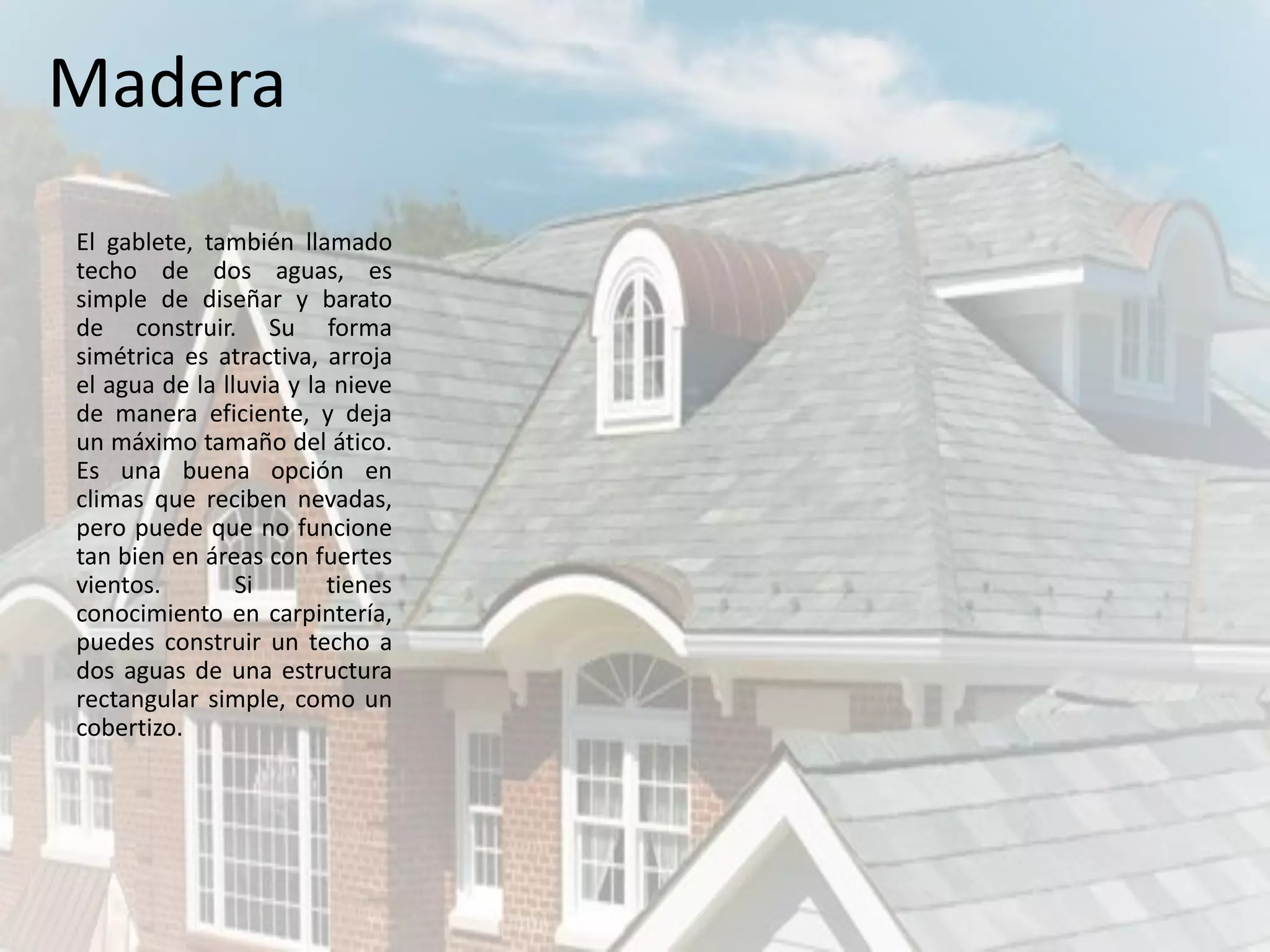 El gablete, también llamado
techo de dos aguas, es
simple de diseñar y barato
de construir. Su forma
simétrica es atractiva, arroja
el agua de la lluvia y la nieve
de manera eficiente, y deja
un máximo tamaño del ático.
Es una buena opción en
climas que reciben nevadas,
pero puede que no funcione
tan bien en áreas con fuertes
vientos. Si tienes
conocimiento en carpintería,
puedes construir un techo a
dos aguas de una estructura
rectangular simple, como un
cobertizo.
Madera
 