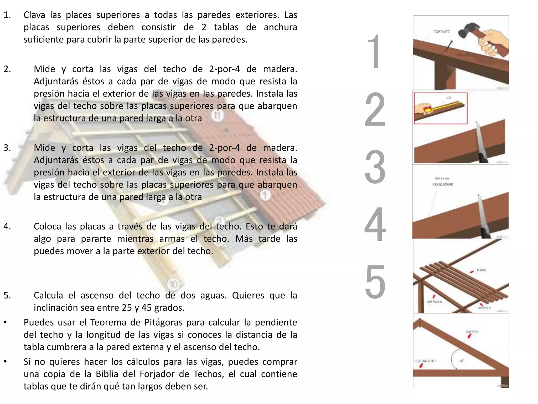 1. Clava las places superiores a todas las paredes exteriores. Las
placas superiores deben consistir de 2 tablas de anchura
suficiente para cubrir la parte superior de las paredes.
2. Mide y corta las vigas del techo de 2-por-4 de madera.
Adjuntarás éstos a cada par de vigas de modo que resista la
presión hacia el exterior de las vigas en las paredes. Instala las
vigas del techo sobre las placas superiores para que abarquen
la estructura de una pared larga a la otra
3. Mide y corta las vigas del techo de 2-por-4 de madera.
Adjuntarás éstos a cada par de vigas de modo que resista la
presión hacia el exterior de las vigas en las paredes. Instala las
vigas del techo sobre las placas superiores para que abarquen
la estructura de una pared larga a la otra
4. Coloca las placas a través de las vigas del techo. Esto te dará
algo para pararte mientras armas el techo. Más tarde las
puedes mover a la parte exterior del techo.
5. Calcula el ascenso del techo de dos aguas. Quieres que la
inclinación sea entre 25 y 45 grados.
• Puedes usar el Teorema de Pitágoras para calcular la pendiente
del techo y la longitud de las vigas si conoces la distancia de la
tabla cumbrera a la pared externa y el ascenso del techo.
• Si no quieres hacer los cálculos para las vigas, puedes comprar
una copia de la Biblia del Forjador de Techos, el cual contiene
tablas que te dirán qué tan largos deben ser.
1
2
3
4
5
 