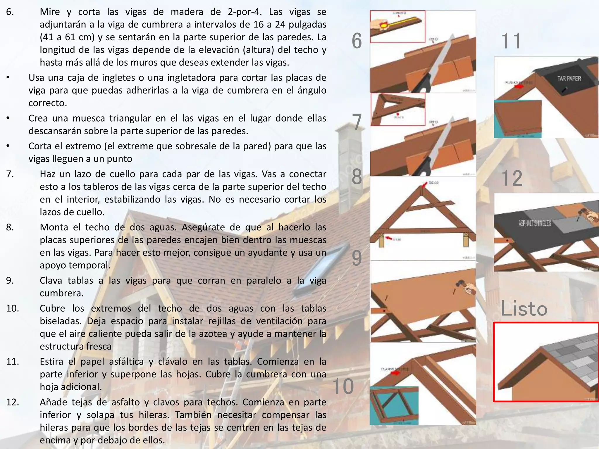 6. Mire y corta las vigas de madera de 2-por-4. Las vigas se
adjuntarán a la viga de cumbrera a intervalos de 16 a 24 pulgadas
(41 a 61 cm) y se sentarán en la parte superior de las paredes. La
longitud de las vigas depende de la elevación (altura) del techo y
hasta más allá de los muros que deseas extender las vigas.
• Usa una caja de ingletes o una ingletadora para cortar las placas de
viga para que puedas adherirlas a la viga de cumbrera en el ángulo
correcto.
• Crea una muesca triangular en el las vigas en el lugar donde ellas
descansarán sobre la parte superior de las paredes.
• Corta el extremo (el extreme que sobresale de la pared) para que las
vigas lleguen a un punto
7. Haz un lazo de cuello para cada par de las vigas. Vas a conectar
esto a los tableros de las vigas cerca de la parte superior del techo
en el interior, estabilizando las vigas. No es necesario cortar los
lazos de cuello.
8. Monta el techo de dos aguas. Asegúrate de que al hacerlo las
placas superiores de las paredes encajen bien dentro las muescas
en las vigas. Para hacer esto mejor, consigue un ayudante y usa un
apoyo temporal.
9. Clava tablas a las vigas para que corran en paralelo a la viga
cumbrera.
10. Cubre los extremos del techo de dos aguas con las tablas
biseladas. Deja espacio para instalar rejillas de ventilación para
que el aire caliente pueda salir de la azotea y ayude a mantener la
estructura fresca
11. Estira el papel asfáltica y clávalo en las tablas. Comienza en la
parte inferior y superpone las hojas. Cubre la cumbrera con una
hoja adicional.
12. Añade tejas de asfalto y clavos para techos. Comienza en parte
inferior y solapa tus hileras. También necesitar compensar las
hileras para que los bordes de las tejas se centren en las tejas de
encima y por debajo de ellos.
6
7
8
9
10
11
12
Listo
 