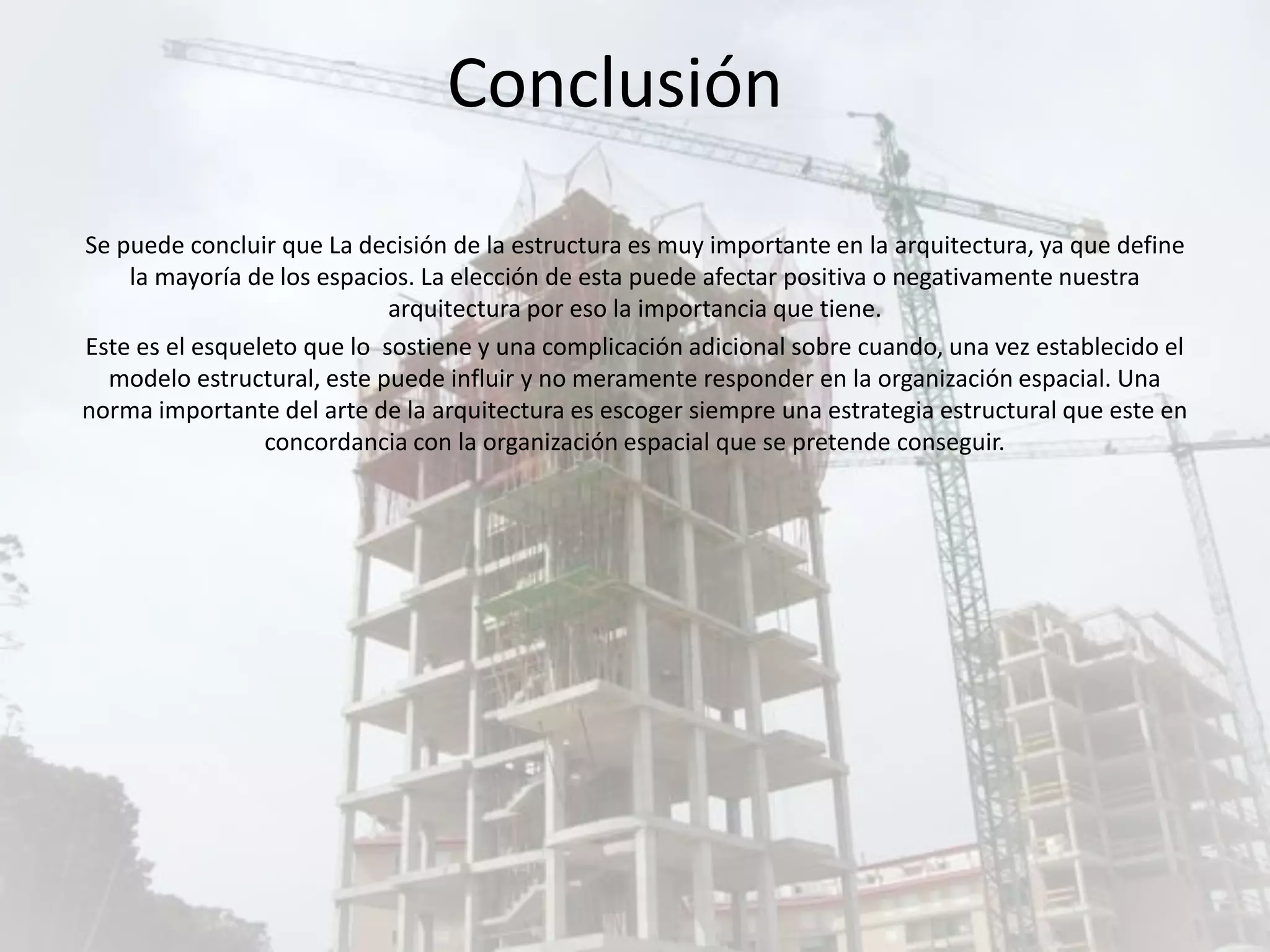 Se puede concluir que La decisión de la estructura es muy importante en la arquitectura, ya que define
la mayoría de los espacios. La elección de esta puede afectar positiva o negativamente nuestra
arquitectura por eso la importancia que tiene.
Este es el esqueleto que lo sostiene y una complicación adicional sobre cuando, una vez establecido el
modelo estructural, este puede influir y no meramente responder en la organización espacial. Una
norma importante del arte de la arquitectura es escoger siempre una estrategia estructural que este en
concordancia con la organización espacial que se pretende conseguir.
Conclusión
 