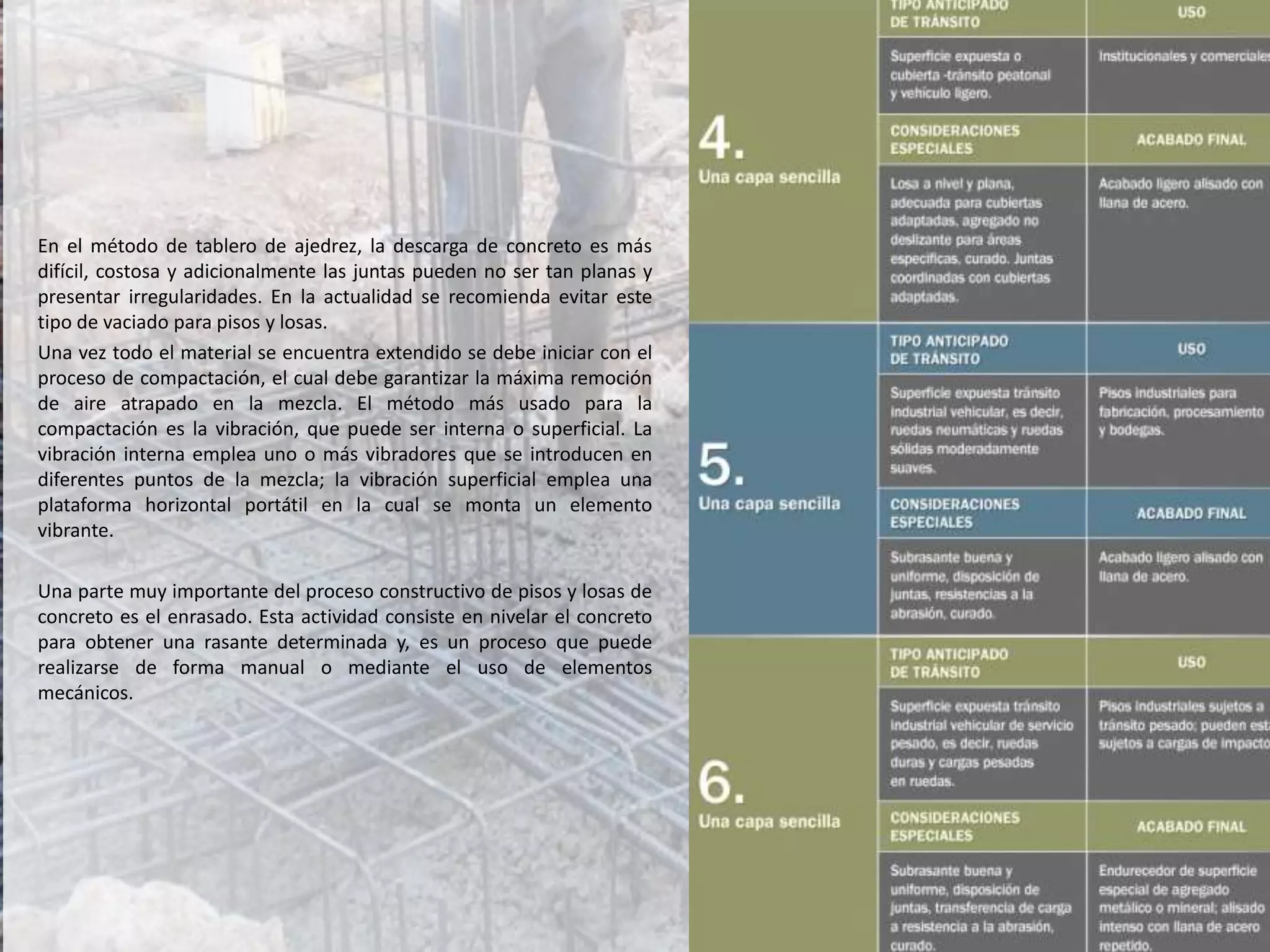 En el método de tablero de ajedrez, la descarga de concreto es más
difícil, costosa y adicionalmente las juntas pueden no ser tan planas y
presentar irregularidades. En la actualidad se recomienda evitar este
tipo de vaciado para pisos y losas.
Una vez todo el material se encuentra extendido se debe iniciar con el
proceso de compactación, el cual debe garantizar la máxima remoción
de aire atrapado en la mezcla. El método más usado para la
compactación es la vibración, que puede ser interna o superficial. La
vibración interna emplea uno o más vibradores que se introducen en
diferentes puntos de la mezcla; la vibración superficial emplea una
plataforma horizontal portátil en la cual se monta un elemento
vibrante.
Una parte muy importante del proceso constructivo de pisos y losas de
concreto es el enrasado. Esta actividad consiste en nivelar el concreto
para obtener una rasante determinada y, es un proceso que puede
realizarse de forma manual o mediante el uso de elementos
mecánicos.
 