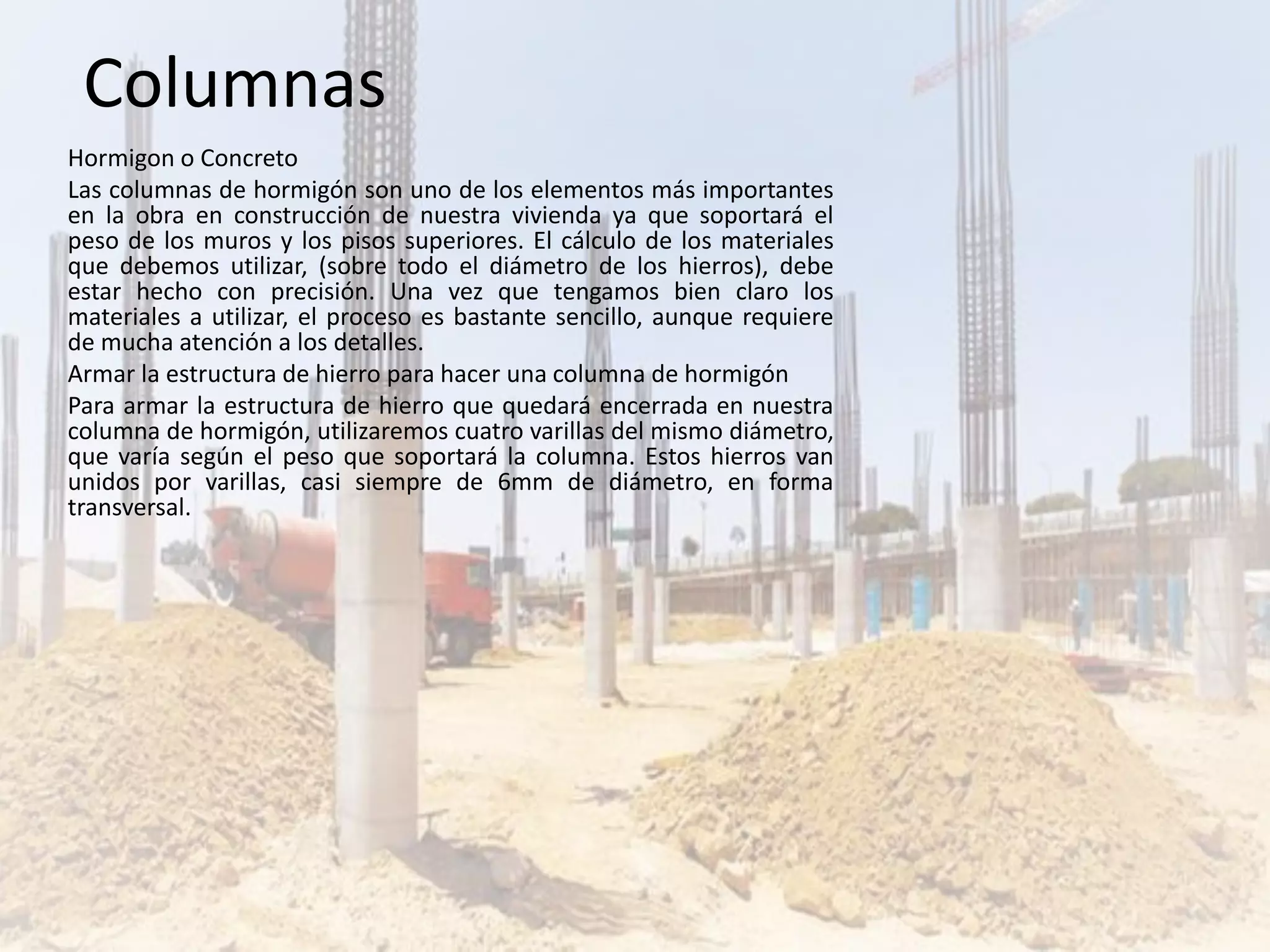 Hormigon o Concreto
Las columnas de hormigón son uno de los elementos más importantes
en la obra en construcción de nuestra vivienda ya que soportará el
peso de los muros y los pisos superiores. El cálculo de los materiales
que debemos utilizar, (sobre todo el diámetro de los hierros), debe
estar hecho con precisión. Una vez que tengamos bien claro los
materiales a utilizar, el proceso es bastante sencillo, aunque requiere
de mucha atención a los detalles.
Armar la estructura de hierro para hacer una columna de hormigón
Para armar la estructura de hierro que quedará encerrada en nuestra
columna de hormigón, utilizaremos cuatro varillas del mismo diámetro,
que varía según el peso que soportará la columna. Estos hierros van
unidos por varillas, casi siempre de 6mm de diámetro, en forma
transversal.
Columnas
 