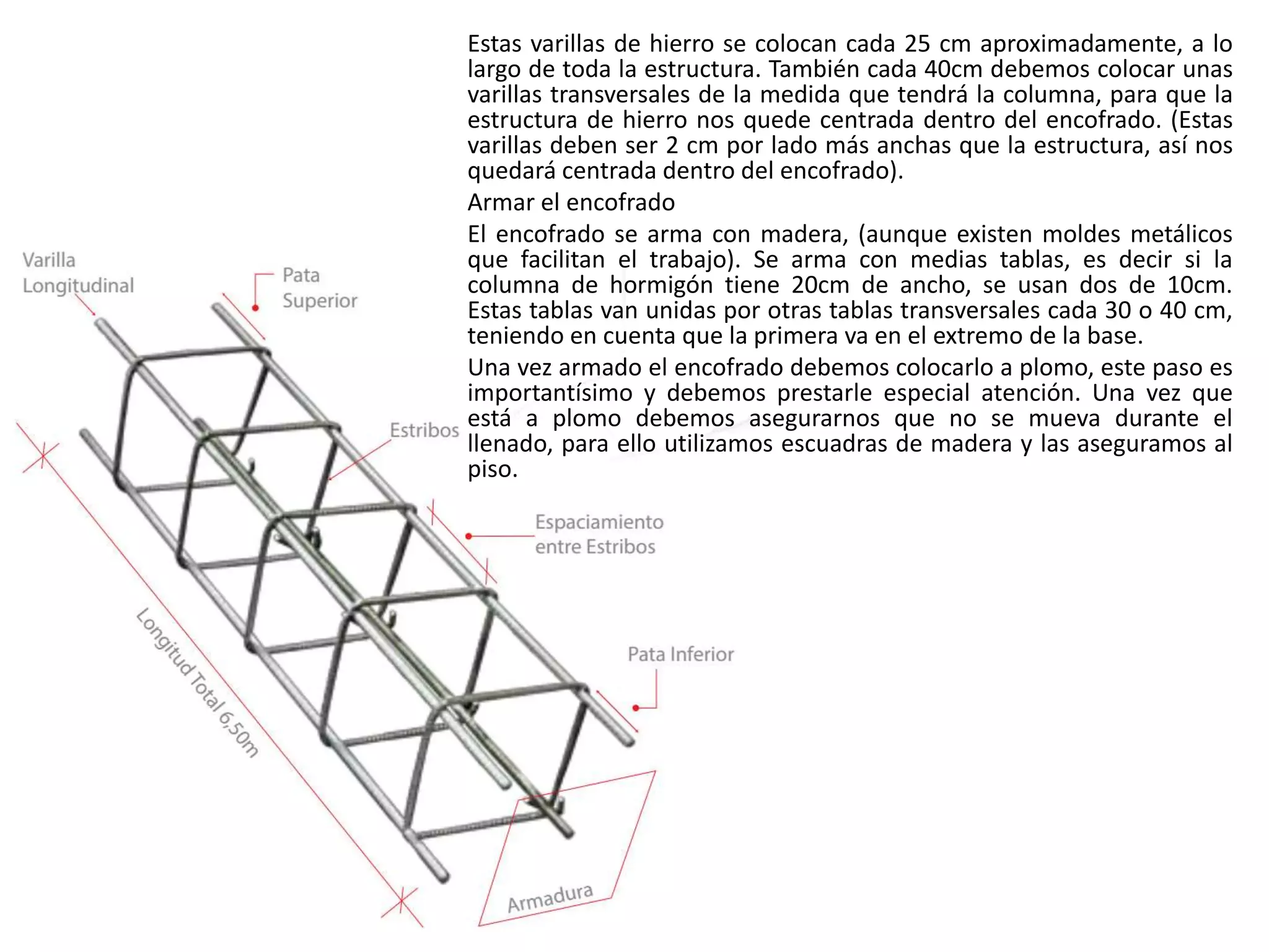 Estas varillas de hierro se colocan cada 25 cm aproximadamente, a lo
largo de toda la estructura. También cada 40cm debemos colocar unas
varillas transversales de la medida que tendrá la columna, para que la
estructura de hierro nos quede centrada dentro del encofrado. (Estas
varillas deben ser 2 cm por lado más anchas que la estructura, así nos
quedará centrada dentro del encofrado).
Armar el encofrado
El encofrado se arma con madera, (aunque existen moldes metálicos
que facilitan el trabajo). Se arma con medias tablas, es decir si la
columna de hormigón tiene 20cm de ancho, se usan dos de 10cm.
Estas tablas van unidas por otras tablas transversales cada 30 o 40 cm,
teniendo en cuenta que la primera va en el extremo de la base.
Una vez armado el encofrado debemos colocarlo a plomo, este paso es
importantísimo y debemos prestarle especial atención. Una vez que
está a plomo debemos asegurarnos que no se mueva durante el
llenado, para ello utilizamos escuadras de madera y las aseguramos al
piso.
 