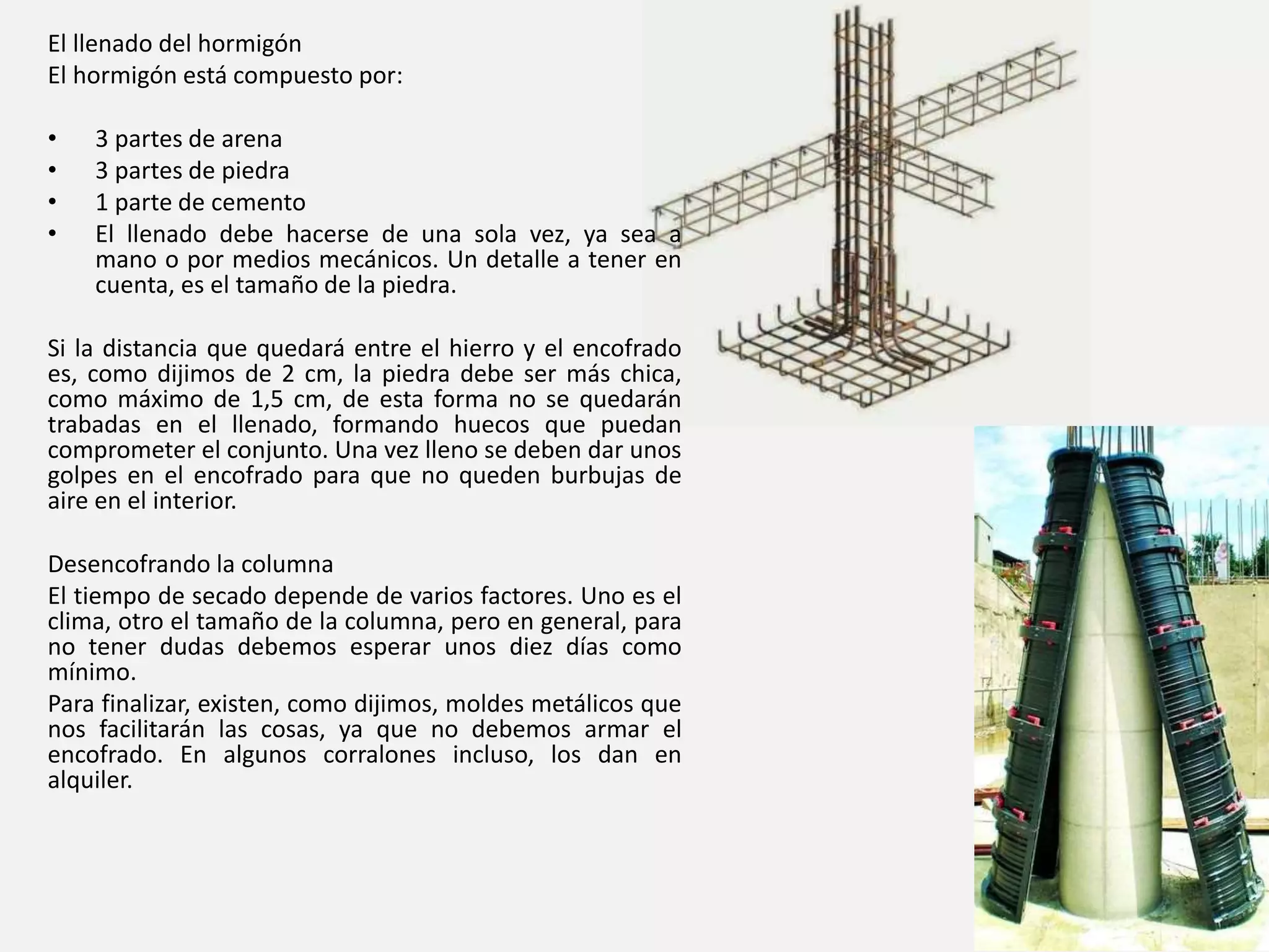 El llenado del hormigón
El hormigón está compuesto por:
• 3 partes de arena
• 3 partes de piedra
• 1 parte de cemento
• El llenado debe hacerse de una sola vez, ya sea a
mano o por medios mecánicos. Un detalle a tener en
cuenta, es el tamaño de la piedra.
Si la distancia que quedará entre el hierro y el encofrado
es, como dijimos de 2 cm, la piedra debe ser más chica,
como máximo de 1,5 cm, de esta forma no se quedarán
trabadas en el llenado, formando huecos que puedan
comprometer el conjunto. Una vez lleno se deben dar unos
golpes en el encofrado para que no queden burbujas de
aire en el interior.
Desencofrando la columna
El tiempo de secado depende de varios factores. Uno es el
clima, otro el tamaño de la columna, pero en general, para
no tener dudas debemos esperar unos diez días como
mínimo.
Para finalizar, existen, como dijimos, moldes metálicos que
nos facilitarán las cosas, ya que no debemos armar el
encofrado. En algunos corralones incluso, los dan en
alquiler.
 