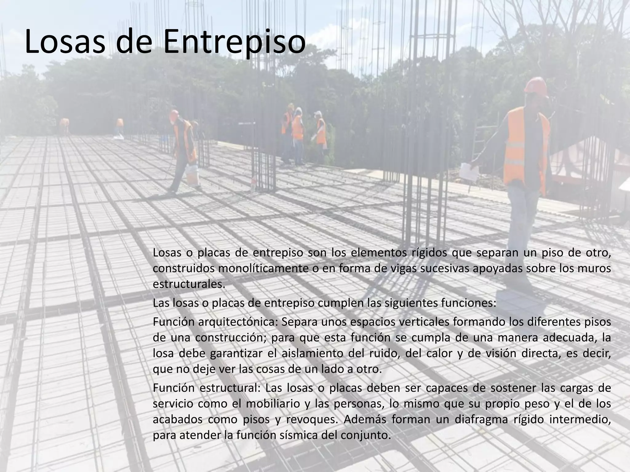 Losas de Entrepiso
Losas o placas de entrepiso son los elementos rígidos que separan un piso de otro,
construidos monolíticamente o en forma de vigas sucesivas apoyadas sobre los muros
estructurales.
Las losas o placas de entrepiso cumplen las siguientes funciones:
Función arquitectónica: Separa unos espacios verticales formando los diferentes pisos
de una construcción; para que esta función se cumpla de una manera adecuada, la
losa debe garantizar el aislamiento del ruido, del calor y de visión directa, es decir,
que no deje ver las cosas de un lado a otro.
Función estructural: Las losas o placas deben ser capaces de sostener las cargas de
servicio como el mobiliario y las personas, lo mismo que su propio peso y el de los
acabados como pisos y revoques. Además forman un diafragma rígido intermedio,
para atender la función sísmica del conjunto.
 