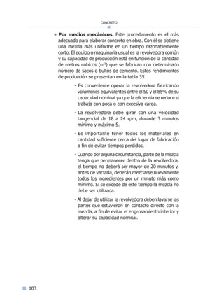103
concreto
° Por medios mecánicos. Este procedimiento es el más
adecuado para elaborar concreto en obra. Con él se obtiene
una mezcla más uniforme en un tiempo razonablemente
corto. El equipo o maquinaria usual es la revolvedora común
y su capacidad de producción está en función de la cantidad
de metros cúbicos (m3
) que se fabrican con determinado
número de sacos o bultos de cemento. Estos rendimientos
de producción se presentan en la tabla 35.
- Es conveniente operar la revolvedora fabricando
volúmenes equivalentes entre el 50 y el 85% de su
capacidad nominal ya que la eficiencia se reduce si
trabaja con poca o con excesiva carga.
- La revolvedora debe girar con una velocidad
tangencial de 18 a 24 rpm, durante 3 minutos
mínimo y máximo 5.
- Es importante tener todos los materiales en
cantidad suficiente cerca del lugar de fabricación
a fin de evitar tiempos perdidos.
- Cuando por alguna circunstancia, parte de la mezcla
tenga que permanecer dentro de la revolvedora,
el tiempo no deberá ser mayor de 20 minutos y,
antes de vaciarla, deberán mezclarse nuevamente
todos los ingredientes por un minuto más como
mínimo. Si se excede de este tiempo la mezcla no
debe ser utilizada.
- Al dejar de utilizar la revolvedora deben lavarse las
partes que estuvieron en contacto directo con la
mezcla, a fin de evitar el engrosamiento interior y
alterar su capacidad nominal.
Índice general lÍndice sintético I
 