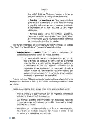105
concreto
(carretilla) de 60 m. Efectuar el traslado a distancias
mayores propiciará la segregación del material.
- Bandas transportadoras. Son recomendables
para mezclas plásticas (de 6 a 8 cm de revenimiento)
y grandes volúmenes ya que el costo de instalación
e implementación es alto y requiere de cierta espe-
cialización.
- Bombas estacionarias neumáticas o pistones.
Son recomendables para mezclas fluidas (de 9 a 15 cm
de revenimiento) y para volúmenes medios o grandes
ya que el costo de utilización es alto.
Para mayor información se sugiere consultar los informes de los códigos
304, 304- 212 y 304-412 del ACI (American Concrete Institute).
• Colocación del concreto. El colado o vaciado es el proceso de
colocación del concreto dentro del molde o cimbra.
° La colocación del concreto es determinante, ya que con
esta actividad se concluye la fabricación de elementos
estructurales o arquitectónicos, importantes, definitivos
y perdurables de una obra. Además de cumplir con las
exigencias de un funcionamiento estructural eficiente y
seguro. Aunque las actividades de vibrado y curado son
sumamente importantes, con la colocación se determina el
volumen y la posición de los elementos.
Es importante que 24 horas antes del colado se notifique a las autoridades
técnicas de la obra con el fin de que se lleve a cabo la inspección de la zona
de colado.
En esta inspección se debe revisar, entre otros, aspectos tales como:
• Que la cimbra y el acero cumplan con los requisitos comentados
anteriormente en el capítulo respectivo.
• Que dentro de la cimbra, en la revolvedora y en el equipo de transporte
no haya elementos perjudiciales y ajenos al funcionamiento y manejo
eficiente del concreto.
• Considerar las condiciones climáticas, si éstas no son adecuadas,
llevar a cabo los cuidados necesarios para realizar el colado y tomar
en cuenta la posibilidad de interrumpirlo.
Índice general lÍndice sintético I
 