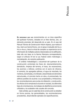 11
Es indudable que los conocimientos en un área específica
del quehacer humano, volcados en un libro técnico, son, un
elemento promotor del desarrollo de un país. En el caso del
Manual Técnico de Construcción Holcim Apasco, que realiza el
Ing. José Luis García Rivero, con el apoyo invaluable del Grupo
Holcim Apasco, tiene la virtud de compilar su experiencia con la
información de múltiples autores relacionados con la edificación,
todo ello con base en la Norma Mexicana correspondiente,
según el artículo 54 de la Ley Federal sobre metrología y
normalización, de reciente publicación.
El análisis metodológico y secuencial del quehacer de la
construcción contempla las fases de: desmantelamiento,
demolición, limpieza del terreno, el trazo, las excavaciones,
los acarreos y rellenos; continúa con el acero de refuerzo,
el cemento, los agregados pétreos, el agua de mezclado, los
morteros, las lechadas, el cimbrado y descimbrado de elementos
estructurales, el concreto hecho en obra, el premezclado, los
aditivos posibles de acuerdo a sus propiedades y limitaciones;
las recomendaciones para juntas de dilatación y construcción,
los efectos de la temperatura durante el vaciado, los diferentes
tipos de cimentaciones, los trabajos de albañilería comúnmente
utilizados y los acabados más usuales del concreto.
Cabe señalar, que en cada fase de la construcción se detallan
en forma precisa, las generalidades, las recomendaciones
procedentes, desarrollando ejemplos de especificaciones.
Prólogo
Índice general lÍndice sintético I
 