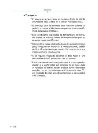 113
concreto
• Transporte
° El concreto premezclado se traslada desde la planta
dosificadora hacia la obra en el camión mezclador (olla).
° La descarga total del concreto debe realizarse durante un
período no mayor a 90 minutos después de la introducción
inicial del agua de mezclado.
° Bajo condiciones especiales de temperatura ambiente,
del empleo de aditivos y otras, el tiempo máximo para su
descarga puede ser diferente.
° Si la mezcla se realiza totalmente dentro del camión mezclador
(olla) se requiere en total de 70 a 100 revoluciones, a razón
de 10 a 12 revoluciones por minuto. Con esto se tiene una
mezcla uniforme y homogénea.
° Si se requiere mezclado adicional se debe hacer a una
velocidad de entre 2 y 6 revoluciones por minuto.
° Estos procesos de mezclado posteriores al primero pueden
afectar a la uniformidad del concreto. Si se tiene duda
al respecto se deben aplicar pruebas cuyos resultados
cumplan con los requisitos que se indican en la tabla 37;
del resultado de éstas se podrá determinar si es aceptable
o no la mezcla.
Índice general lÍndice sintético I
 