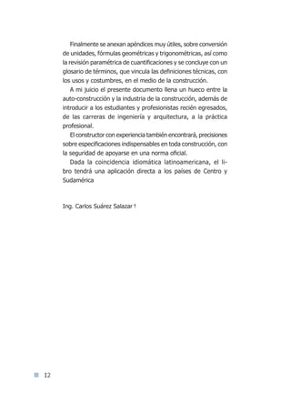 12
Finalmente se anexan apéndices muy útiles, sobre conversión
de unidades, fórmulas geométricas y trigonométricas, así como
la revisión paramétrica de cuantificaciones y se concluye con un
glosario de términos, que vincula las definiciones técnicas, con
los usos y costumbres, en el medio de la construcción.
A mi juicio el presente documento llena un hueco entre la
auto-construcción y la industria de la construcción, además de
introducir a los estudiantes y profesionistas recién egresados,
de las carreras de ingeniería y arquitectura, a la práctica
profesional.
El constructor con experiencia también encontrará, precisiones
sobre especificaciones indispensables en toda construcción, con
la seguridad de apoyarse en una norma oficial.
Dada la coincidencia idiomática latinoamericana, el li-
bro tendrá una aplicación directa a los países de Centro y
Sudamérica
Ing. Carlos Suárez Salazar†
Índice general lÍndice sintético IÍndice sintético I
 