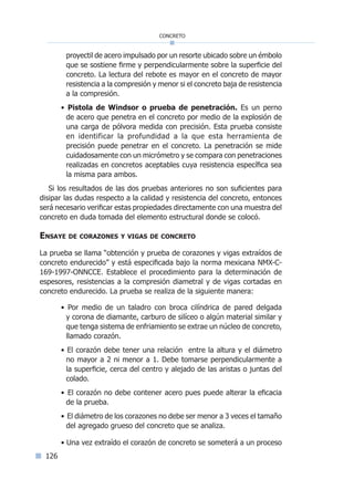 126
concreto
proyectil de acero impulsado por un resorte ubicado sobre un émbolo
que se sostiene firme y perpendicularmente sobre la superficie del
concreto. La lectura del rebote es mayor en el concreto de mayor
resistencia a la compresión y menor si el concreto baja de resistencia
a la compresión.
• Pistola de Windsor o prueba de penetración. Es un perno
de acero que penetra en el concreto por medio de la explosión de
una carga de pólvora medida con precisión. Esta prueba consiste
en identificar la profundidad a la que esta herramienta de
precisión puede penetrar en el concreto. La penetración se mide
cuidadosamente con un micrómetro y se compara con penetraciones
realizadas en concretos aceptables cuya resistencia específica sea
la misma para ambos.
Si los resultados de las dos pruebas anteriores no son suficientes para
disipar las dudas respecto a la calidad y resistencia del concreto, entonces
será necesario verificar estas propiedades directamente con una muestra del
concreto en duda tomada del elemento estructural donde se colocó.
Ensaye de corazones y vigas de concreto
La prueba se llama “obtención y prueba de corazones y vigas extraídos de
concreto endurecido” y está especificada bajo la norma mexicana NMX-C-
169-1997-ONNCCE. Establece el procedimiento para la determinación de
espesores, resistencias a la compresión diametral y de vigas cortadas en
concreto endurecido. La prueba se realiza de la siguiente manera:
• Por medio de un taladro con broca cilíndrica de pared delgada
y corona de diamante, carburo de silíceo o algún material similar y
que tenga sistema de enfriamiento se extrae un núcleo de concreto,
llamado corazón.
• El corazón debe tener una relación entre la altura y el diámetro
no mayor a 2 ni menor a 1. Debe tomarse perpendicularmente a
la superficie, cerca del centro y alejado de las aristas o juntas del
colado.
• El corazón no debe contener acero pues puede alterar la eficacia
de la prueba.	
• El diámetro de los corazones no debe ser menor a 3 veces el tamaño
del agregado grueso del concreto que se analiza.
• Una vez extraído el corazón de concreto se someterá a un proceso
Índice general lÍndice sintético I
 