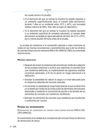 128
concreto
de curado previo a la prueba.
• Si el elemento del que se extrajo la muestra ha estado expuesto a
un ambiente superficialmente seco, el corazón debe permanecer
durante 7 días en un ambiente entre 15°C y 26°C, con humedad
relativa máxima de 60%. Esto sólo se logra en laboratorio.
• Si el elemento del que se extrajo la muestra ha estado expuesto
a un ambiente superficial de completa saturación, el corazón debe
permanecer sumergido en agua saturada de cal entre los 21°C y 25°C,
por lo menos durante 40 horas antes de la prueba.
La prueba de resistencia a la compresión aplicada a estos corazones se
realiza en las mismas circunstancias y procedimientos que la de los cilindros
de concreto fresco (norma mexicana NMX-C-83-ONNCCE-2002) ya comentada
anteriormente.
Medidas correctivas
• Después de revisar la resistencia del concreto por medio de cualquiera
de las pruebas anteriores y concluir que realmente el concreto tiene
una resistencia deficiente, se implementarán las siguientes medidas
correctivas opcionales, a fin de no poner en riesgo estructural a la
edificación.
• Estudiar la posibilidad de reducir la carga a un nivel adecuado para
la resistencia obtenida del concreto colocado.
• Incrementar la capacidad de carga hasta alcanzar la que se determine
en el diseño por medio de la construcción de elementos estructurales
adicionales o mediante el incremento de sección o de tamaño de los
elementos de concreto con resistencia insuficiente.
• Demoler los elementos de concreto cuya resistencia sea insuficiente
y sustituirlos por nuevos.
Prueba del revenimiento:
Determinación del revenimiento del concreto fresco (norma mexicana NMX-C-156-
1997-ONNCCE)
El revenimiento es la medida de la consistencia del concreto fresco en términos
de disminución de altura.
Índice general lÍndice sintético I
 