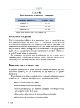 131
concreto
Tabla 41
Valor nominal del revenimiento y tolerancias
revenimiento nominal (mm) tolerancia (mm)
Menor de 50 +/- 1.5
De 50 a 100 +/- 2.5
Mayor de 100 +/- 3.5
Fuente: norma mexicana NMX-C-155-ONNCCE-2004
Conclusiones de la prueba
Si el revenimiento medido en la o las pruebas no es el requerido ni aún
aplicando las tolerancias respectivas, el concreto de donde se tomó
el muestreo debe desecharse pues no es aceptable para su colocación. Si el
revenimiento es menor al especificado o solicitado puede ser que el concreto
haya iniciado el proceso de fraguado. Si el revenimiento es mayor, puede ser
que la relación agua/cemento se haya incrementado sin la debida autorización
o control, lo cual afecta la resistencia.
Es importante mencionar que la utilización de las pruebas antes
mencionadas no es limitativa ni exclusiva de los concretos premezclados;
desde luego son aplicables también al concreto hecho en obra.
Bombeo del concreto premezclado
El concreto premezclado se puede dosificar y fabricar de manera que fluya
con mayor facilidad y con un revenimiento alto de modo que sea posible
bombearlo.
El bombeo de concreto premezclado ofrece mejores resultados en cuanto
a la eficiencia y economía, además de tener las siguientes ventajas:
• Reducción del tiempo de colado.
• Menor utilización de mano de obra.
• Disminución de riesgos que afecten la calidad del concreto por manejo
y transporte dentro de la obra.
• Disminución del problema de acceso al lugar del colado.
• Abatimiento de los márgenes de desperdicio.
Índice general l Índice tablasÍndice sintético I
 
