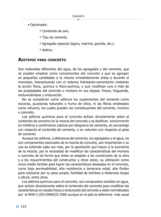 133
concreto
• Opcionales:
° Contenido de aire.
° Tipo de cemento.
° Agregado especial (ligero, mármol, gravilla, etc.).
° Aditivo.
Aditivos para concreto
Son materiales diferentes del agua, de los agregados y del cemento, que
se pueden emplear como componentes del concreto y que se agregan
en pequeñas cantidades a la mezcla inmediatamente antes o durante el
mezclado, interactuando con el sistema hidratante-cementante mediante
la acción física, química o físico-química, y que modifican una o más de
las propiedades del concreto o mortero en sus etapas: fresco, fraguando,
endureciéndose y endurecido.
No se consideran como aditivos los suplementos del cemento como
escorias, puzolanas naturales o humo de sílice, ni las fibras empleadas
como refuerzo, los cuales pueden ser constituyentes del cemento, mortero
o concreto.
Los aditivos químicos para el concreto actúan directamente sobre el
contenido de cemento en la mezcla del concreto y se dosifican comúnmente
en mililitros o centímetros cúbicos por kilogramo de cemento, en porcentaje
con respecto al contenido de cemento, o en volumen con respecto al peso
de cemento.
Aunque los aditivos, a diferencia del cemento, los agregados y el agua, no
son componentes esenciales de la mezcla de concreto, son importantes y su
uso se extiende cada vez más, por la aportación que hacen a la economía
de la mezcla; por la necesidad de modificar las características del mortero
o concreto de tal forma que éstas se adapten a las condiciones de la obra
y a los requerimientos del constructor, y otras veces, su utilización como
único medio factible para lograr las características deseadas en el concreto,
como baja permeabilidad, alta resistencia a temprana edad, alta fluidez
para colocarse por su peso propio, facilidad de bombeo a distancias largas
o altura, entre otras.
Los aditivos químicos para el concreto, son compuestos solubles en agua,
que actúan directamente sobre el contenido del cemento para modificar las
características en estado fresco o endurecido del concreto y están normalizados
por la NMX C-255-ONNCCE-2006 aunque en el país la referencia más usual
Índice general lÍndice sintético I
 