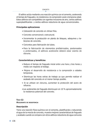 136
concreto
El aditivo actúa mediante una reacción química con el cemento, acelerando
el tiempo de fraguado y la resistencia a la compresión axial a temprana edad.
Estos aditivos son compatibles con agentes inclusores de aire, ciertos aditivos
superplastificantes y ciertos aditivos reductores de agua convencionales.
Principales aplicaciones
• Colocación de concreto en climas fríos.
• Concreto convencional y estructural.
• Incrementar la producción en planta de bloques, adoquines y ta-
bicones de concreto.
• Concretos para fabricación de tubos.
• Para la fabricación de elementos prefabricados, postensados
o pretensados, el aditivos acelerante deberá estar exento de
cloruros.
Características y beneficios
• ­­­­­­­­Reduce el tiempo de fraguado inicial entre una hora y tres horas y
media con respecto al testigo.
• Mejora el desarrollo de resistencia a la compresión a edades
tempranas.
• Disminuye las horas extras de trabajo ya que permite realizar el
acabado del concreto en el menor tiempo posible.
• Si se utilizan sin cloruros, aumentan la protección del acero de
refuerzo.
•Los acelerantes de fraguado disminuyen en 10 % aproximadamente
la resistencia potencial del concreto.
Tipo C2
Acelerante de resistencia
Descripción
Tiene una reacción físico-química con el cemento, plastificando y reduciendo
el agua de la mezcla de concreto, muestra mejores características de fraguado
y acabado cuando se compara con otros aditivos reductores de agua comunes
Índice general lÍndice sintético I
 
