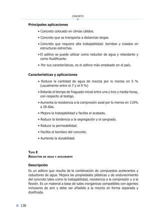 138
concreto
Principales aplicaciones
• Concreto colocado en climas cálidos.
• Concreto que se transporta a distancias largas.
• Concreto que requiere alta trabajabilidad: bombeo y colados en
estructuras estrechas.
• El aditivo se puede utilizar como reductor de agua y retardante y
como fluidificante.
• Por sus características, es el aditivo más empleado en el país.
Características y aplicaciones
• Reduce la cantidad de agua de mezcla por lo menos en 5 %
(usualmente entre el 7 y el 9 %)
• Retarda el tiempo de fraguado inicial entre una y tres y media horas,
con respecto al testigo.
• Aumenta la resistencia a la compresión axial por lo menos en 110%
a 28 días.
• Mejora la trabajabilidad y facilita el acabado.
• Reduce la tendencia a la segregación y el sangrado.
• Reduce la permeabilidad.
• Facilita el bombeo del concreto.
• Aumenta la durabilidad.
Tipo E
Reductor de agua y acelerante
Descripción
Es un aditivo que resulta de la combinación de compuestos acelerantes y
reductores de agua. Mejora las propiedades plásticas y de endurecimiento
del concreto tales como la trabajabilidad, resistencia a la compresión y a la
flexión. Es un material a base de sales inorgánicas compatibles con agentes
inclusores de aire y debe ser añadido a la mezcla en forma separada y
dosificada.
Índice general lÍndice sintético I
 
