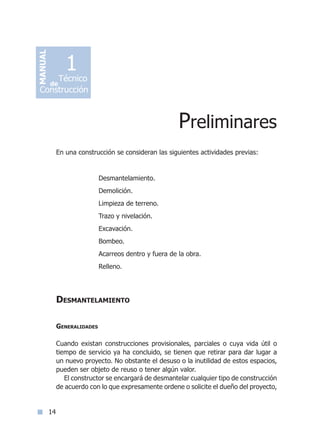 14
En una construcción se consideran las siguientes actividades previas:
Desmantelamiento.
Demolición.
Limpieza de terreno.
Trazo y nivelación.
Excavación.
Bombeo.
Acarreos dentro y fuera de la obra.
Relleno.
	
Desmantelamiento
Generalidades
Cuando existan construcciones provisionales, parciales o cuya vida útil o
tiempo de servicio ya ha concluido, se tienen que retirar para dar lugar a
un nuevo proyecto. No obstante el desuso o la inutilidad de estos espacios,
pueden ser objeto de reuso o tener algún valor.
El constructor se encargará de desmantelar cualquier tipo de construcción
de acuerdo con lo que expresamente ordene o solicite el dueño del proyecto,
Preliminares
MANUAL
Técnico
Construcción
de
1
Índice general lÍndice sintético I
 