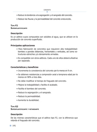 141
concreto
• Reduce la tendencia a la segregación y el sangrado del concreto.
• Reduce las fisuras y la permeabilidad del concreto endurecido.
Tipo F2
Superplastificante
Descripción
Es un aditivo cuyos compuestos son solubles al agua, que se utilizan en la
producción de concreto superfluido.
Principales aplicaciones
• Para fabricación de concretos que requieren alta trabajabilidad:
bombeo a grandes distancias, horizontales y verticales, así como es-
tructuras estrechas y/o densamente armadas.
• Es compatible con otros aditivos. Cada uno de ellos deberá añadirse
por separado.
Características y beneficios
• Incrementa la consistencia del concreto por lo menos en 9 cm.
• Se obtienen resistencias a compresión axial a temprana edad por lo
menos en 90% a tres días.
• No debe modificar el tiempo de fraguado del concreto.
• Mejora la trabajabilidad y facilita el acabado.
• Facilita el bombeo del concreto.
• Reduce la segregación y el sangrado.
• Reduce la permeabilidad.
• Aumenta la durabilidad.
Tipo G2
Superplastificante y retardante
Descripción
De las mismas características que el aditivo tipo F2, con la diferencia que
retarda el fraguado del concreto.
Índice general lÍndice sintético I
 