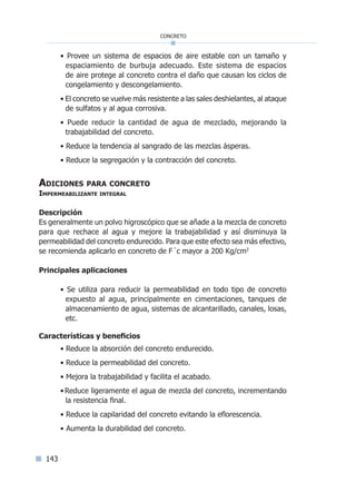 143
concreto
• Provee un sistema de espacios de aire estable con un tamaño y
espaciamiento de burbuja adecuado. Este sistema de espacios
de aire protege al concreto contra el daño que causan los ciclos de
congelamiento y descongelamiento.
• El concreto se vuelve más resistente a las sales deshielantes, al ataque
de sulfatos y al agua corrosiva.
• Puede reducir la cantidad de agua de mezclado, mejorando la
trabajabilidad del concreto.
• Reduce la tendencia al sangrado de las mezclas ásperas.
• Reduce la segregación y la contracción del concreto.
Adiciones para concreto
Impermeabilizante integral
Descripción
Es generalmente un polvo higroscópico que se añade a la mezcla de concreto
para que rechace al agua y mejore la trabajabilidad y así disminuya la
permeabilidad del concreto endurecido. Para que este efecto sea más efectivo,
se recomienda aplicarlo en concreto de F´c mayor a 200 Kg/cm2
Principales aplicaciones
• Se utiliza para reducir la permeabilidad en todo tipo de concreto
expuesto al agua, principalmente en cimentaciones, tanques de
almacenamiento de agua, sistemas de alcantarillado, canales, losas,
etc.
Características y beneficios
• Reduce la absorción del concreto endurecido.
• Reduce la permeabilidad del concreto.
• Mejora la trabajabilidad y facilita el acabado.
•Reduce ligeramente el agua de mezcla del concreto, incrementando
la resistencia final.
• Reduce la capilaridad del concreto evitando la eflorescencia.
• Aumenta la durabilidad del concreto.
Índice general lÍndice sintético I
 