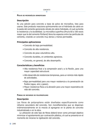 144
concreto
Polvo de microsílica densificada
Descripción
Es una adición para concreto a base de polvo de microsílice, listo para
usarse. Este producto reacciona químicamente con el hidróxido de calcio en
la pasta del cemento generando silicato de calcio hidratado, el cual aumenta
la resistencia y la durabilidad. La microsílice superfina (finura 60 a 100 veces
mayor que la del cemento Pórtland) llena los espacios entre las partículas de
cemento, creando un concreto muy denso y menos permeable.
Principales aplicaciones
• Concreto de baja permeabilidad.
• Concreto de alta resistencia.
• Concreto de peso volumétrico alto.
• Concreto durables, en ambientes agresivos.
• Concreto, en general, de alto desempeño.
Características y beneficios
• Alta resistencia final a la compresión axial y a la flexión, para una
mayor capacidad estructural.
• Alto desarrollo de resistencias tempranas, para un reinicio más rápido
de actividades.
• Baja permeabilidad para una mayor resistencia a la penetración de
fluidos (agua, aire y gases).
• Mayor resistencia física a la abrasión para una mayor expectativa de
vida del concreto.
Fibras de refuerzo de polipropileno
Descripción
Las fibras de polipropileno están diseñadas específicamente como
refuerzo secundario del concreto. Son monofilamentos que se dispersan
tridimensionalmente en la mezcla al agregarse en la planta de concreto
industrializado o en la obra.
La utilización de este tipo de fibras deberá tener como principal objetivo
minimizar el agrietamiento por contracción plástica, el cual se presenta en el
momento de iniciarse la rigidización del concreto.
Índice general lÍndice sintético I
 
