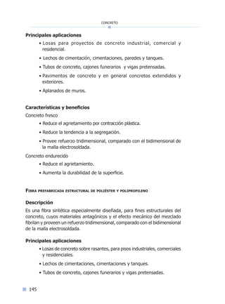145
concreto
Principales aplicaciones
• Losas para proyectos de concreto industrial, comercial y
residencial.
• Lechos de cimentación, cimentaciones, paredes y tanques.
• Tubos de concreto, cajones funerarios y vigas pretensadas.
• Pavimentos de concreto y en general concretos extendidos y
exteriores.
• Aplanados de muros.
Características y beneficios
Concreto fresco
• Reduce el agrietamiento por contracción plástica.
• Reduce la tendencia a la segregación.
• Provee refuerzo tridimensional, comparado con el bidimensional de
la malla electrosoldada.
Concreto endurecido
• Reduce el agrietamiento.
• Aumenta la durabilidad de la superficie.
Fibra prefabricada estructural de poliéster y polipropileno
Descripción
Es una fibra sintética especialmente diseñada, para fines estructurales del
concreto, cuyos materiales antagónicos y el efecto mecánico del mezclado
fibrilan y proveen un refuerzo tridimensional, comparado con el bidimensional
de la malla electrosoldada.
Principales aplicaciones
• Losas de concreto sobre rasantes, para pisos industriales, comerciales
y residenciales.
• Lechos de cimentaciones, cimentaciones y tanques.
• Tubos de concreto, cajones funerarios y vigas pretensadas.
Índice general lÍndice sintético I
 