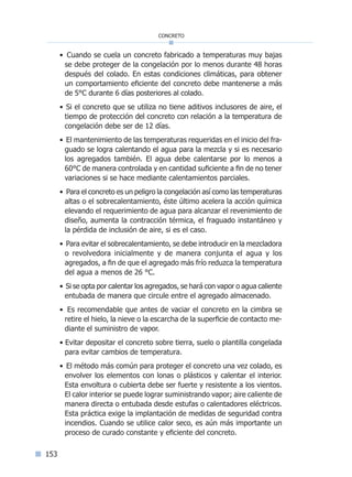 153
concreto
• Cuando se cuela un concreto fabricado a temperaturas muy bajas
se debe proteger de la congelación por lo menos durante 48 horas
después del colado. En estas condiciones climáticas, para obtener
un comportamiento eficiente del concreto debe mantenerse a más
de 5°C durante 6 días posteriores al colado.
• Si el concreto que se utiliza no tiene aditivos inclusores de aire, el
tiempo de protección del concreto con relación a la temperatura de
congelación debe ser de 12 días.
• El mantenimiento de las temperaturas requeridas en el inicio del fra-
guado se logra calentando el agua para la mezcla y si es necesario
los agregados también. El agua debe calentarse por lo menos a
60°C de manera controlada y en cantidad suficiente a fin de no tener
variaciones si se hace mediante calentamientos parciales.
• Para el concreto es un peligro la congelación así como las temperaturas
altas o el sobrecalentamiento, éste último acelera la acción química
elevando el requerimiento de agua para alcanzar el revenimiento de
diseño, aumenta la contracción térmica, el fraguado instantáneo y
la pérdida de inclusión de aire, si es el caso.
• Para evitar el sobrecalentamiento, se debe introducir en la mezcladora
o revolvedora inicialmente y de manera conjunta el agua y los
agregados, a fin de que el agregado más frío reduzca la temperatura
del agua a menos de 26 °C.
• Si se opta por calentar los agregados, se hará con vapor o agua caliente
entubada de manera que circule entre el agregado almacenado.
• Es recomendable que antes de vaciar el concreto en la cimbra se
retire el hielo, la nieve o la escarcha de la superficie de contacto me-
diante el suministro de vapor.
• Evitar depositar el concreto sobre tierra, suelo o plantilla congelada
para evitar cambios de temperatura.
• El método más común para proteger el concreto una vez colado, es
envolver los elementos con lonas o plásticos y calentar el interior.
Esta envoltura o cubierta debe ser fuerte y resistente a los vientos.
El calor interior se puede lograr suministrando vapor; aire caliente de
manera directa o entubada desde estufas o calentadores eléctricos.
Esta práctica exige la implantación de medidas de seguridad contra
incendios. Cuando se utilice calor seco, es aún más importante un
proceso de curado constante y eficiente del concreto.
Índice general lÍndice sintético I
 