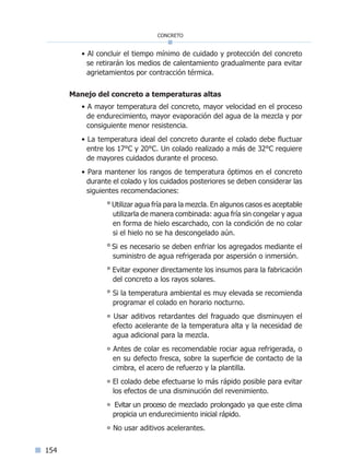154
concreto
• Al concluir el tiempo mínimo de cuidado y protección del concreto
se retirarán los medios de calentamiento gradualmente para evitar
agrietamientos por contracción térmica.
Manejo del concreto a temperaturas altas
• A mayor temperatura del concreto, mayor velocidad en el proceso
de endurecimiento, mayor evaporación del agua de la mezcla y por
consiguiente menor resistencia.
• La temperatura ideal del concreto durante el colado debe fluctuar
entre los 17°C y 20°C. Un colado realizado a más de 32°C requiere
de mayores cuidados durante el proceso.
• Para mantener los rangos de temperatura óptimos en el concreto
durante el colado y los cuidados posteriores se deben considerar las
siguientes recomendaciones:
° Utilizar agua fría para la mezcla. En algunos casos es aceptable
utilizarla de manera combinada: agua fría sin congelar y agua
en forma de hielo escarchado, con la condición de no colar
si el hielo no se ha descongelado aún.
° Si es necesario se deben enfriar los agregados mediante el
suministro de agua refrigerada por aspersión o inmersión.
° Evitar exponer directamente los insumos para la fabricación
del concreto a los rayos solares.
° Si la temperatura ambiental es muy elevada se recomienda
programar el colado en horario nocturno.
° Usar aditivos retardantes del fraguado que disminuyen el
efecto acelerante de la temperatura alta y la necesidad de
agua adicional para la mezcla.
° Antes de colar es recomendable rociar agua refrigerada, o
en su defecto fresca, sobre la superficie de contacto de la
cimbra, el acero de refuerzo y la plantilla.
° El colado debe efectuarse lo más rápido posible para evitar
los efectos de una disminución del revenimiento.
° Evitar un proceso de mezclado prolongado ya que este clima
propicia un endurecimiento inicial rápido.
° No usar aditivos acelerantes.
Índice general lÍndice sintético I
 
