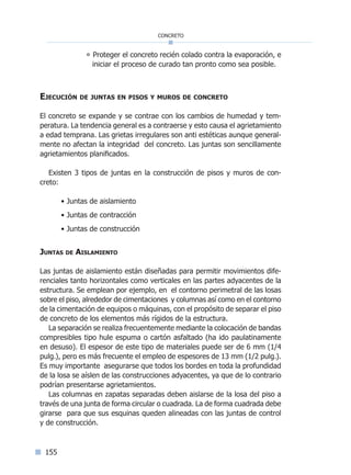 155
concreto
° Proteger el concreto recién colado contra la evaporación, e
iniciar el proceso de curado tan pronto como sea posible.
Ejecución de juntas en pisos y muros de concreto
El concreto se expande y se contrae con los cambios de humedad y tem-
peratura. La tendencia general es a contraerse y esto causa el agrietamiento
a edad temprana. Las grietas irregulares son anti estéticas aunque general-
mente no afectan la integridad del concreto. Las juntas son sencillamente
agrietamientos planificados.
Existen 3 tipos de juntas en la construcción de pisos y muros de con-
creto:
• Juntas de aislamiento
• Juntas de contracción
• Juntas de construcción
Juntas de Aislamiento
Las juntas de aislamiento están diseñadas para permitir movimientos dife-
renciales tanto horizontales como verticales en las partes adyacentes de la
estructura. Se emplean por ejemplo, en el contorno perimetral de las losas
sobre el piso, alrededor de cimentaciones y columnas así como en el contorno
de la cimentación de equipos o máquinas, con el propósito de separar el piso
de concreto de los elementos más rígidos de la estructura.
La separación se realiza frecuentemente mediante la colocación de bandas
compresibles tipo hule espuma o cartón asfaltado (ha ido paulatinamente
en desuso). El espesor de este tipo de materiales puede ser de 6 mm (1/4
pulg.), pero es más frecuente el empleo de espesores de 13 mm (1/2 pulg.).
Es muy importante asegurarse que todos los bordes en toda la profundidad
de la losa se aíslen de las construcciones adyacentes, ya que de lo contrario
podrían presentarse agrietamientos.
Las columnas en zapatas separadas deben aislarse de la losa del piso a
través de una junta de forma circular o cuadrada. La de forma cuadrada debe
girarse para que sus esquinas queden alineadas con las juntas de control
y de construcción.
Índice general lÍndice sintético I
 
