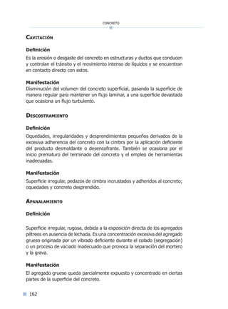 162
concreto
Cavitación
Definición
Es la erosión o desgaste del concreto en estructuras y ductos que conducen
y controlan el tránsito y el movimiento intenso de líquidos y se encuentran
en contacto directo con estos.
Manifestación
Disminución del volumen del concreto superficial, pasando la superficie de
manera regular para mantener un flujo laminar, a una superficie devastada
que ocasiona un flujo turbulento.
Descostramiento
Definición
Oquedades, irregularidades y desprendimientos pequeños derivados de la
excesiva adherencia del concreto con la cimbra por la aplicación deficiente
del producto desmoldante o desencofrante. También se ocasiona por el
inicio prematuro del terminado del concreto y el empleo de herramientas
inadecuadas.
Manifestación
Superficie irregular, pedazos de cimbra incrustados y adheridos al concreto;
oquedades y concreto desprendido.
Apanalamiento
Definición
Superficie irregular, rugosa, debida a la exposición directa de los agregados
pétreos en ausencia de lechada. Es una concentración excesiva del agregado
grueso originada por un vibrado deficiente durante el colado (segregación)
o un proceso de vaciado inadecuado que provoca la separación del mortero
y la grava.
Manifestación
El agregado grueso queda parcialmente expuesto y concentrado en ciertas
partes de la superficie del concreto.
Índice general lÍndice sintético I
 