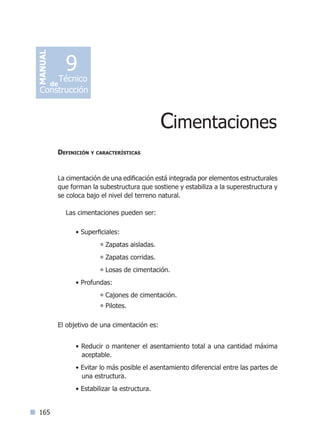 165
Definición y características
La cimentación de una edificación está integrada por elementos estructurales
que forman la subestructura que sostiene y estabiliza a la superestructura y
se coloca bajo el nivel del terreno natural.
Las cimentaciones pueden ser:
• Superficiales:	
° Zapatas aisladas.
° Zapatas corridas.
° Losas de cimentación.
• Profundas:	
° Cajones de cimentación.
° Pilotes.
El objetivo de una cimentación es:
• Reducir o mantener el asentamiento total a una cantidad máxima
aceptable.
• Evitar lo más posible el asentamiento diferencial entre las partes de
una estructura.
• Estabilizar la estructura.
Cimentaciones
MANUAL
Técnico
Construcción
de
9
Índice general lÍndice sintético I
 