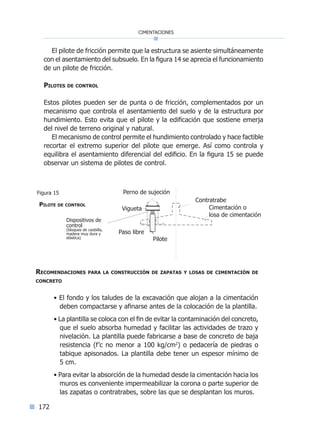 172
cimentaciones
El pilote de fricción permite que la estructura se asiente simultáneamente
con el asentamiento del subsuelo. En la figura 14 se aprecia el funcionamiento
de un pilote de fricción.
Pilotes de control
Estos pilotes pueden ser de punta o de fricción, complementados por un
mecanismo que controla el asentamiento del suelo y de la estructura por
hundimiento. Esto evita que el pilote y la edificación que sostiene emerja
del nivel de terreno original y natural.
El mecanismo de control permite el hundimiento controlado y hace factible
recortar el extremo superior del pilote que emerge. Así como controla y
equilibra el asentamiento diferencial del edificio. En la figura 15 se puede
observar un sistema de pilotes de control.
Recomendaciones para la construcción de zapatas y losas de cimentación de
concreto
• El fondo y los taludes de la excavación que alojan a la cimentación
deben compactarse y afinarse antes de la colocación de la plantilla.
• La plantilla se coloca con el fin de evitar la contaminación del concreto,
que el suelo absorba humedad y facilitar las actividades de trazo y
nivelación. La plantilla puede fabricarse a base de concreto de baja
resistencia (f’c no menor a 100 kg/cm2
) o pedacería de piedras o
tabique apisonados. La plantilla debe tener un espesor mínimo de
5 cm.
• Para evitar la absorción de la humedad desde la cimentación hacia los
muros es conveniente impermeabilizar la corona o parte superior de
las zapatas o contratrabes, sobre las que se desplantan los muros.
Contratrabe
Vigueta
Paso libre
Pilote
Perno de sujeción
Cimentación o
losa de cimentación
Pilote de control
Figura 15
Dispositivos de
control
(bloques de caobilla,
madera muy dura y
elástica)
Índice general l Índice figurasÍndice sintético I
 