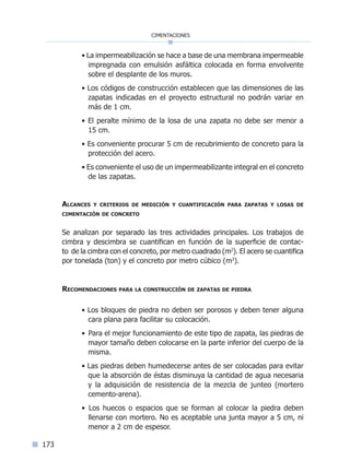 173
cimentaciones
• La impermeabilización se hace a base de una membrana impermeable
impregnada con emulsión asfáltica colocada en forma envolvente
sobre el desplante de los muros.
• Los códigos de construcción establecen que las dimensiones de las
zapatas indicadas en el proyecto estructural no podrán variar en
más de 1 cm.
• El peralte mínimo de la losa de una zapata no debe ser menor a
15 cm.
• Es conveniente procurar 5 cm de recubrimiento de concreto para la
protección del acero.
• Es conveniente el uso de un impermeabilizante integral en el concreto
de las zapatas.
Alcances y criterios de medición y cuantificación para zapatas y losas de
cimentación de concreto
Se analizan por separado las tres actividades principales. Los trabajos de
cimbra y descimbra se cuantifican en función de la superficie de contac-
to de la cimbra con el concreto, por metro cuadrado (m2
). El acero se cuantifica
por tonelada (ton) y el concreto por metro cúbico (m3
).
Recomendaciones para la construcción de zapatas de piedra
• Los bloques de piedra no deben ser porosos y deben tener alguna
cara plana para facilitar su colocación.
• Para el mejor funcionamiento de este tipo de zapata, las piedras de
mayor tamaño deben colocarse en la parte inferior del cuerpo de la
misma.
• Las piedras deben humedecerse antes de ser colocadas para evitar
que la absorción de éstas disminuya la cantidad de agua necesaria
y la adquisición de resistencia de la mezcla de junteo (mortero
cemento-arena).
• Los huecos o espacios que se forman al colocar la piedra deben
llenarse con mortero. No es aceptable una junta mayor a 5 cm, ni
menor a 2 cm de espesor.
Índice general lÍndice sintético I
 