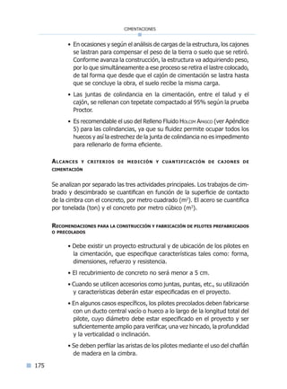 175
cimentaciones
• En ocasiones y según el análisis de cargas de la estructura, los cajones
se lastran para compensar el peso de la tierra o suelo que se retiró.
Conforme avanza la construcción, la estructura va adquiriendo peso,
por lo que simultáneamente a ese proceso se retira el lastre colocado,
de tal forma que desde que el cajón de cimentación se lastra hasta
que se concluye la obra, el suelo recibe la misma carga.
• Las juntas de colindancia en la cimentación, entre el talud y el
cajón, se rellenan con tepetate compactado al 95% según la prueba
Proctor.
• Es recomendable el uso del Relleno Fluido Holcim Apasco (ver Apéndice
5) para las colindancias, ya que su fluidez permite ocupar todos los
huecos y así la estrechez de la junta de colindancia no es impedimento
para rellenarlo de forma eficiente.
Alcances y criterios de medición y cuantificación de cajones de
cimentación
Se analizan por separado las tres actividades principales. Los trabajos de cim-
brado y descimbrado se cuantifican en función de la superficie de contacto
de la cimbra con el concreto, por metro cuadrado (m2
). El acero se cuantifica
por tonelada (ton) y el concreto por metro cúbico (m3
).
Recomendaciones para la construcción y fabricación de pilotes prefabricados
o precolados
• Debe existir un proyecto estructural y de ubicación de los pilotes en
la cimentación, que especifique características tales como: forma,
dimensiones, refuerzo y resistencia.
• El recubrimiento de concreto no será menor a 5 cm.
• Cuando se utilicen accesorios como juntas, puntas, etc., su utilización
y características deberán estar especificadas en el proyecto.
• En algunos casos específicos, los pilotes precolados deben fabricarse
con un ducto central vacío o hueco a lo largo de la longitud total del
pilote, cuyo diámetro debe estar especificado en el proyecto y ser
suficientemente amplio para verificar, una vez hincado, la profundidad
y la verticalidad o inclinación.
• Se deben perfilar las aristas de los pilotes mediante el uso del chaflán
de madera en la cimbra.
Índice general lÍndice sintético I
 