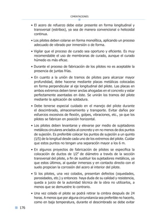 176
cimentaciones
• El acero de refuerzo debe estar presente en forma longitudinal y
transversal (estribos), ya sea de manera convencional o helicoidal
continua.
• Los pilotes deben colarse en forma monolítica, aplicando un proceso
adecuado de vibrado por inmersión o de forma.
• Vigilar que el proceso de curado sea oportuno y eficiente. Es muy
recomendable el uso de membranas de curado, aunque el curado
húmedo es más eficaz.
• Durante el proceso de fabricación de los pilotes no es aceptable la
presencia de juntas frías.
• En cuanto a la unión de tramos de pilotes para alcanzar mayor
profundidad, debe hacerse mediante placas metálicas colocadas
en forma perpendicular al eje longitudinal del pilote. Las placas en
ambos extremos deben tener anclas ahogadas en el concreto y estar
perfectamente asentadas en éste. Se unirán los tramos del pilote
mediante la aplicación de soldadura.
• Debe tenerse especial cuidado en el manejo del pilote durante
el descimbrado, almacenamiento y transporte. Evitar daños por
esfuerzos excesivos de flexión, golpes, vibraciones, etc., ya que los
pilotes se fabrican en posición horizontal.
• Los pilotes deben levantarse y elevarse por medio de sujetadores
metálicos circulares anclados al concreto y en no menos de dos puntos
de sujeción. Es preferible colocar los puntos de sujeción a un quinto
(1/5) de la longitud desde cada uno de los extremos del pilote. Cuidar
que estos puntos no tengan una separación mayor a los 6 m.
• En algunos proyectos de fabricación de pilotes se especifica la
colocación de ductos de 1/2” de diámetro a través de la sección
transversal del pilote, a fin de sustituir los sujetadores metálicos, ya
que estos últimos, al quedar inmersos y en contacto directo con el
suelo propician la corrosión del acero al interior del pilote.
• Si los pilotes, una vez colados, presentan defectos (oquedades,
porosidades, etc.) y entonces haya duda de su calidad y resistencia,
queda a juicio de la autoridad técnica de la obra no utilizarlos, a
menos que se demuestre lo contrario.
• Una vez colado el pilote se podrá retirar la cimbra después de 24
horas. A menos que por alguna circunstancia sea preferible no hacerlo,
como en baja temperatura, durante el descimbrado se debe evitar
Índice general lÍndice sintético I
 