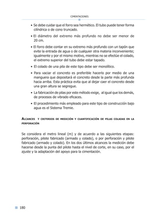 180
cimentaciones
• Se debe cuidar que el forro sea hermético. El tubo puede tener forma
cilíndrica o de cono truncado.
• El diámetro del extremo más profundo no debe ser menor de
20 cm.
• El forro debe contar en su extremo más profundo con un tapón que
evite la entrada de agua o de cualquier otra materia inconveniente;
igualmente y por el mismo motivo, mientras no se efectúe el colado,
el extremo superior del tubo debe estar tapado.
• El colado de una pila de este tipo debe ser monolítico.
• Para vaciar el concreto es preferible hacerlo por medio de una
manguera que depositará el concreto desde la parte más profunda
hacia arriba. Esta práctica evita que al dejar caer el concreto desde
una gran altura se segregue.
• La fabricación de pilas por este método exige, al igual que los demás,
de procesos de vibrado eficaces.
• El procedimiento más empleado para este tipo de construcción bajo
agua es el Sistema Tremie.
Alcances y criterios de medición y cuantificación de pilas coladas en la
perforación
Se considera el metro lineal (m) y de acuerdo a las siguientes etapas:
perforación, pilote fabricado (armado y colado), o por perforación y pilote
fabricado (armado y colado). En los dos últimos alcances la medición debe
hacerse desde la punta del pilote hasta el nivel de corte, en su caso, por el
ajuste y la adaptación del apoyo para la cimentación.
Índice general lÍndice sintético I
 
