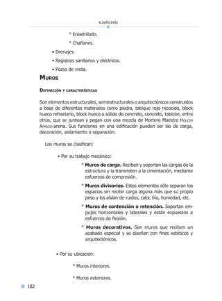 albañilería
182
° Enladrillado.
° Chaflanes.
• Drenajes.
• Registros sanitarios y eléctricos.
• Pozos de visita.
Muros
Definición y características
Son elementos estructurales, semiestructurales o arquitectónicos construidos
a base de diferentes materiales como piedra, tabique rojo recocido, block
hueco refractario, block hueco o sólido de concreto, concreto, tabicón, entre
otros, que se juntean y pegan con una mezcla de Mortero Maestro Holcim
Apasco-arena. Sus funciones en una edificación pueden ser las de carga,
decoración, aislamiento o separación.
Los muros se clasifican:
• Por su trabajo mecánico:
° Muros de carga. Reciben y soportan las cargas de la
estructura y la transmiten a la cimentación, mediante
esfuerzos de compresión.
° Muros divisorios. Estos elementos sólo separan los
espacios sin recibir carga alguna más que su propio
peso y los aíslan de ruidos, calor, frío, humedad, etc.
° Muros de contención o retención. Soportan em-
pujes horizontales y laterales y están expuestos a
esfuerzos de flexión.
° Muros decorativos. Son muros que reciben un
acabado especial y se diseñan con fines estéticos y
arquitectónicos.
	 • Por su ubicación:
		 ° Muros interiores.
		 ° Muros exteriores.
Índice general lÍndice sintético I
 