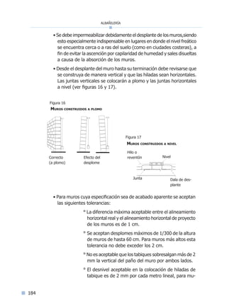 albañilería
184
• Se debe impermeabilizar debidamente el desplante de los muros,siendo
esto especialmente indispensable en lugares en donde el nivel freático
se encuentra cerca o a ras del suelo (como en ciudades costeras), a
fin de evitar la ascención por capilaridad de humedad y sales disueltas
a causa de la absorción de los muros.
• Desde el desplante del muro hasta su terminación debe revisarse que
se construya de manera vertical y que las hiladas sean horizontales.
Las juntas verticales se colocarán a plomo y las juntas horizontales
a nivel (ver figuras 16 y 17).
• Para muros cuya especificación sea de acabado aparente se aceptan
las siguientes tolerancias:
° La diferencia máxima aceptable entre el alineamiento
horizontal real y el alineamiento horizontal de proyecto
de los muros es de 1 cm.
° Se aceptan desplomes máximos de 1/300 de la altura
de muros de hasta 60 cm. Para muros más altos esta
tolerancia no debe exceder los 2 cm.
° No es aceptable que los tabiques sobresalgan más de 2
mm la vertical del paño del muro por ambos lados.
° El desnivel aceptable en la colocación de hiladas de
tabique es de 2 mm por cada metro lineal, para mu-
Nivel
Hilo o
reventón
Dala de des-
plante
Junta
Muros construidos a nivel
Efecto del
desplome
Correcto
(a plomo)
Muros construidos a plomo
Figura 17
Figura 16
Índice general l Índice figurasÍndice sintético I
 
