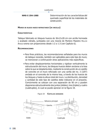 albañilería
186
NMX-C-294-1980	 Determinación de las características del
quemado superficial de los materiales de
construcción.
Muros de block hueco refractario (de arcilla)
Características
Tabique fabricado en bloques huecos de 10x12x20 cm con arcilla horneada
y acabado vidrado, junteados con una mezcla de Mortero Maestro Holcim
Apasco-arena con proporciones desde 1:2 a 1:3 (ver Capítulo 6).
Recomendaciones
• Para fines prácticos, las recomendaciones señaladas para los muros
de tabique recocido, también son aplicables para este tipo de muro;
se mencionan a continuación otras aplicaciones más específicas.
• Para evitar desplazamientos horizontales y rigidizar verticalmente la
estructuración del muro, los bloques huecos deben anclarse a la losa
sobre la que se desplanta éste, mediante la construcción de un castillo
de concreto en el muro reforzado con una varilla del no. 3 (3/8”)
anclada en el concreto de la misma losa, a través de los huecos de
los bloques y hasta la altura total del muro. La distribución, densidad
y cantidad de este tipo de castillos debe indicarse en el proyecto.
Comúnmente se colocan con una separación de 90 cm y pueden
disponerse estructuralmente dos juntos (dobles), tres (triples) y cuatro
(cuádruples), lo cual se puede apreciar en la figura 18.
Figura 18 Castillos ahogados
Gancho
Refuerzo principal
Doble Cuádruple
Índice general l Índice figurasÍndice sintético I
 