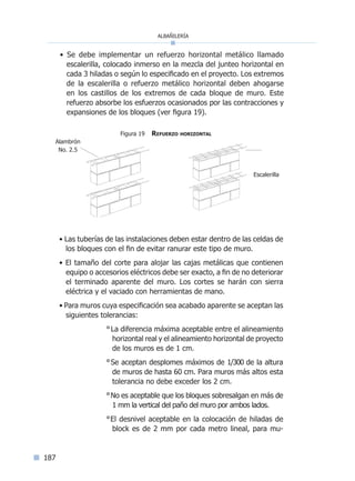 albañilería
187
• Se debe implementar un refuerzo horizontal metálico llamado
escalerilla, colocado inmerso en la mezcla del junteo horizontal en
cada 3 hiladas o según lo especificado en el proyecto. Los extremos
de la escalerilla o refuerzo metálico horizontal deben ahogarse
en los castillos de los extremos de cada bloque de muro. Este
refuerzo absorbe los esfuerzos ocasionados por las contracciones y
expansiones de los bloques (ver figura 19).
• Las tuberías de las instalaciones deben estar dentro de las celdas de
los bloques con el fin de evitar ranurar este tipo de muro.
• El tamaño del corte para alojar las cajas metálicas que contienen
equipo o accesorios eléctricos debe ser exacto, a fin de no deteriorar
el terminado aparente del muro. Los cortes se harán con sierra
eléctrica y el vaciado con herramientas de mano.
• Para muros cuya especificación sea acabado aparente se aceptan las
siguientes tolerancias:
°La diferencia máxima aceptable entre el alineamiento
horizontal real y el alineamiento horizontal de proyecto
de los muros es de 1 cm.
°Se aceptan desplomes máximos de 1/300 de la altura
de muros de hasta 60 cm. Para muros más altos esta
tolerancia no debe exceder los 2 cm.
°No es aceptable que los bloques sobresalgan en más de
1 mm la vertical del paño del muro por ambos lados.
°El desnivel aceptable en la colocación de hiladas de
block es de 2 mm por cada metro lineal, para mu-
Alambrón
No. 2.5
Figura 19 Refuerzo horizontal
Escalerilla
Índice general l Índice figurasÍndice sintético I
 